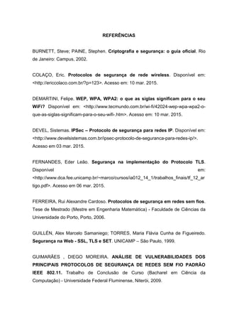 REFERÊNCIAS
BURNETT, Steve; PAINE, Stephen. Criptografia e segurança: o guia oficial. Rio
de Janeiro: Campus, 2002.
COLAÇO, Eric. Protocolos de segurança de rede wireless. Disponível em:
<http://ericcolaco.com.br/?p=123>. Acesso em: 10 mar. 2015.
DEMARTINI, Felipe. WEP, WPA, WPA2: o que as siglas significam para o seu
WiFi? Disponível em: <http://www.tecmundo.com.br/wi-fi/42024-wep-wpa-wpa2-o-
que-as-siglas-significam-para-o-seu-wifi-.htm>. Acesso em: 10 mar. 2015.
DEVEL, Sistemas. IPSec – Protocolo de segurança para redes IP. Disponível em:
<http://www.develsistemas.com.br/ipsec-protocolo-de-seguranca-para-redes-ip/>.
Acesso em 03 mar. 2015.
FERNANDES, Eder Leão. Segurança na implementação do Protocolo TLS.
Disponível em:
<http://www.dca.fee.unicamp.br/~marco/cursos/ia012_14_1/trabalhos_finais/tf_12_ar
tigo.pdf>. Acesso em 06 mar. 2015.
FERREIRA, Rui Alexandre Cardoso. Protocolos de segurança em redes sem fios.
Tese de Mestrado (Mestre em Engenharia Matemática) - Faculdade de Ciências da
Universidade do Porto, Porto, 2006.
GUILLÉN, Alex Marcelo Samaniego; TORRES, Maria Flávia Cunha de Figueiredo.
Segurança na Web - SSL, TLS e SET. UNICAMP – São Paulo, 1999.
GUIMARÃES , DIEGO MOREIRA. ANÁLISE DE VULNERABILIDADES DOS
PRINCIPAIS PROTOCOLOS DE SEGURANÇA DE REDES SEM FIO PADRÃO
IEEE 802.11. Trabalho de Conclusão de Curso (Bacharel em Ciência da
Computação) - Universidade Federal Fluminense, Niterói, 2009.
 
