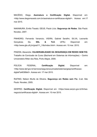 MACÊDO, Diego. Assinatura e Certificação Digital. Disponível em:
<http://www.diegomacedo.com.br/assinatura-e-certificacao-digital/>. Acesso em:17
mar 2015.
NAKAMURA, Emilio Tissato; GEUS, Paulo Lício. Segurança de Redes. São Paulo:
Novatec, 2007.
PINHEIRO; Fernando Venancio; VIEIRA, Gabriel Serafim; SILVA, Leonardo
Gonçalves Da. SSL & TLS. UFRJ. Disponível em:
<http://www.gta.ufrj.br/grad/11_1/tls/index.html>. Acesso em: 10 mar. 2015.
PINZON, Alexandre. VULNERABILIDADE DA SEGURANÇA EM REDES SEM FIO.
Trabalho de Conclusão de Curso (Bacharel em Sistemas de Informações) – Centro
Universitário Ritter dos Reis, Porto Alegre, 2009.
POLÍCIA FEDERAL. Certificação Digital. Disponível em:
<http://www.dpf.gov.br/servicos/seguranca-privada/sistemas/gesp/certificacao-
digital?a46388e0>. Acesso em: 17 mar 2015.
RUFINO, Nelson Murilo de Oliveira. Segurança em Redes sem Fio. 2.ed. São
Paulo: Novatec, 2005.
SERPRO. Certificação Digital. Disponível em: <https://www.serpro.gov.br/linhas-
negocio/certificacao-digital>. Acesso em: 10 mar 2015.
 