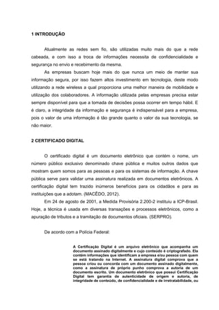 1 INTRODUÇÃO
Atualmente as redes sem fio, são utilizadas muito mais do que a rede
cabeada, e com isso a troca de informações necessita de confidencialidade e
segurança no envio e recebimento da mesma.
As empresas buscam hoje mais do que nunca um meio de manter sua
informação segura, por isso fazem altos investimento em tecnologia, deste modo
utilizando a rede wireless a qual proporciona uma melhor maneira de mobilidade e
utilização dos colaboradores. A informação utilizada pelas empresas precisa estar
sempre disponível para que a tomada de decisões possa ocorrer em tempo hábil. E
é claro, a integridade da informação e segurança é indispensável para a empresa,
pois o valor de uma informação é tão grande quanto o valor da sua tecnologia, se
não maior.
2 CERTIFICADO DIGITAL
O certificado digital é um documento eletrônico que contém o nome, um
número público exclusivo denominado chave pública e muitos outros dados que
mostram quem somos para as pessoas e para os sistemas de informação. A chave
pública serve para validar uma assinatura realizada em documentos eletrônicos. A
certificação digital tem trazido inúmeros benefícios para os cidadãos e para as
instituições que a adotam. (MACÊDO, 2012).
Em 24 de agosto de 2001, a Medida Provisória 2.200-2 instituiu a ICP-Brasil.
Hoje, a técnica é usada em diversas transações e processos eletrônicos, como a
apuração de tributos e a tramitação de documentos oficiais. (SERPRO).
De acordo com a Polícia Federal:
A Certificação Digital é um arquivo eletrônico que acompanha um
documento assinado digitalmente e cujo conteúdo é criptografado. Ela
contém informações que identificam a empresa e/ou pessoa com quem
se está tratando na Internet. A assinatura digital comprova que a
pessoa criou ou concorda com um documento assinado digitalmente,
como a assinatura de próprio punho comprova a autoria de um
documento escrito. Um documento eletrônico que possui Certificação
Digital tem garantia de autenticidade de origem e autoria, de
integridade de conteúdo, de confidencialidade e de irretratabilidade, ou
 