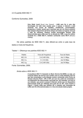 2.3 O padrão IEEE 802.11
Conforme Guimarães, 2009:
Uma Rede Local (Local Area Network – LAN) sem fio é uma das
tecnologias de rede mais usadas para o acesso à Internet e está
presente nos locais de trabalho, residências, universidades,
aeroportos e hotéis, sendo que é previsto que em um futuro próximo
elas estejam disponíveis de forma ubíqua em todos os lugares, tal qual
a rede de celulares. Embora muitas tecnologias tenham sido
desenvolvidas para LANs sem fio na década de 1990, a que foi melhor
recebida foi a IEEE 802.11, também conhecida como Wi-Fi (Wireless
Fidelity).
Há vários padrões de IEEE 802.11, eles diferem-se entre si pela taxa de
dados e níveis de frequência.
Tabela 1 - Diferença nos padrões IEEE 802.11
Fonte: Guimarães, 2009.
Ainda sobre o IEEE 802.11:
A arquitetura 802.11 é baseada no Basic Service Set (BSS), ou seja, um
conjunto básico de serviço que contém uma ou mais estações sem fio
que são conectadas à uma estação central, conhecida como Ponto de
Acesso (Access Point – AP). O AP, por sua vez, pode ser conectado a
um dispositivo de interconexão, que pode ser, por exemplo, um hub ou
um roteador, que provê o acesso à Internet, sendo que um dispositivo
interconexão pode ser utilizado para mais de um AP, como mostra a
Figura 1. Essas LANs que utilizam AP e roteador são chamadas de
LANs sem fio infra-estruturadas e é o foco de estudo deste projeto.
 