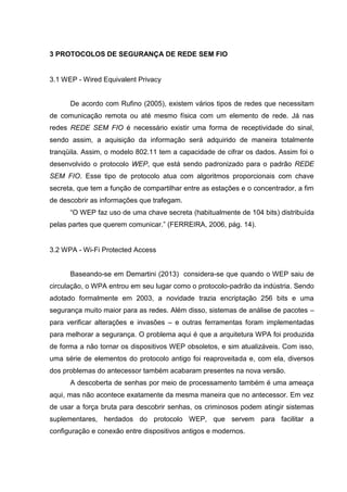 3 PROTOCOLOS DE SEGURANÇA DE REDE SEM FIO
3.1 WEP - Wired Equivalent Privacy
De acordo com Rufino (2005), existem vários tipos de redes que necessitam
de comunicação remota ou até mesmo física com um elemento de rede. Já nas
redes REDE SEM FIO é necessário existir uma forma de receptividade do sinal,
sendo assim, a aquisição da informação será adquirido de maneira totalmente
tranqüila. Assim, o modelo 802.11 tem a capacidade de cifrar os dados. Assim foi o
desenvolvido o protocolo WEP, que está sendo padronizado para o padrão REDE
SEM FIO. Esse tipo de protocolo atua com algoritmos proporcionais com chave
secreta, que tem a função de compartilhar entre as estações e o concentrador, a fim
de descobrir as informações que trafegam.
“O WEP faz uso de uma chave secreta (habitualmente de 104 bits) distribuída
pelas partes que querem comunicar.” (FERREIRA, 2006, pág. 14).
3.2 WPA - Wi-Fi Protected Access
Baseando-se em Demartini (2013) considera-se que quando o WEP saiu de
circulação, o WPA entrou em seu lugar como o protocolo-padrão da indústria. Sendo
adotado formalmente em 2003, a novidade trazia encriptação 256 bits e uma
segurança muito maior para as redes. Além disso, sistemas de análise de pacotes –
para verificar alterações e invasões – e outras ferramentas foram implementadas
para melhorar a segurança. O problema aqui é que a arquitetura WPA foi produzida
de forma a não tornar os dispositivos WEP obsoletos, e sim atualizáveis. Com isso,
uma série de elementos do protocolo antigo foi reaproveitada e, com ela, diversos
dos problemas do antecessor também acabaram presentes na nova versão.
A descoberta de senhas por meio de processamento também é uma ameaça
aqui, mas não acontece exatamente da mesma maneira que no antecessor. Em vez
de usar a força bruta para descobrir senhas, os criminosos podem atingir sistemas
suplementares, herdados do protocolo WEP, que servem para facilitar a
configuração e conexão entre dispositivos antigos e modernos.
 