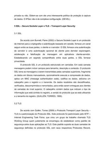 privada ou não. Obtem-se com ele uma interessante política de proteção à captura
de dados. O IPSec não é de complexa configuração. (DEVEL).
5 SSL – Secure Sockets Layer e TLS – Transport Layer Security
5.1 SSL
De acordo com Burnett; Paine (2002) o Secure Sockets Layer é um protocolo
de Internet para a criptografia e autenticação baseada em sessão, fornece um canal
seguro entre as duas partes, o cliente e o servidor. O SSL fornece uma autenticação
de servidor e uma autenticação opcional de cliente para derrotar espionagem,
adulteração e falsificação de mensagem em aplicativos cliente-servidor.
Estabelecendo um segredo compartilhado entre duas partes, o SSL fornece
privacidade.
O protocolo SSL é um protocolo estruturado em camadas. Em cada camada
mensagens podem incluir campos para tamanho, descrição e conteúdo. O protocolo
SSL toma as mensagens a serem transmitidas pelas camadas superiores, fragmenta
os dados em blocos manuseáveis, opcionalmente executa a compressão de dados,
aplica um MAC (message authentication code), codifica os dados, adiciona um
cabeçalho para o registro e o transmite. Os dados recebidos são decodificados,
verificados, descomprimidos e remontados, para então serem entregues aos clientes
de camadas de nível superior. O cabeçalho contém dados que indicam o tipo de
informação que está contida no registro, a versão do protocolo que se está utilizando
e o tamanho do registro. (GUILLÉN; TORRES, 1999).
5.2 TLS
De acordo com Gullén; Torres (2009) o Protocolo Transport Layer Security –
TLS é a padronização do Protocolo SSL. Este protocolo foi padronizado pelo IETF –
Internet Engineering Task Force, que criou um grupo de trabalho chamado TLS
Working Group quem justamente se encarregou de estabelecer como padrão de
segurança entre duas aplicações ao TLS. Este padrão suporta as duas camadas de
segurança definidas no protocolo SSL com seus respectivos Protocolos Record,
 