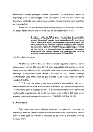 Handshake, ChangeCipherSpec, e Alerta. O Protocolo TLS fornece uma camada de
segurança para a comunicação entre um cliente e um servidor através do
handshake realizado numa determinada sessão, de igual maneira como acontecia
no protocolo SSL.
Para existir um padrão de protocolo de segurança na comunicação de dados,
de código aberto. O IETF se baseou no SSL 3.0 para desenvolver o TLS.
O objetivo protocolo TLS é prover os serviços de encriptação,
autenticação e integridade de dados. A encriptação garante que um
atacante não consiga entender o que está sendo enviado para o outro
lado; a autenticação verifica a autenticidade dos dados enviados pelo
canal, garantindo que realmente está vindo de determinado remetente;
e a integridade garante que os dados não são modificados ou forjados
na comunicação. Embora não seja necessário utilizar os três serviços
em uma sessão TLS, é possível aceitar um certificado sem validar a
autenticidade, por exemplo, deve-se estar consciente dos riscos de
aceitar de uma entidade não autenticada. (FERNANDES).
5.3 SSL e TLS diferenças
As diferenças entre o SSL e o TLS são muito pequenas e técnicas, porém
eles possuem normas diferentes. O TLS tem a capacidade de trabalhar em portas
diferentes e usa algoritmos de criptografia mais fortes como o keyed-Hashing for
Message Authentication Code (HMAC) enquanto o SSL apenas Message
Authentication Code (MAC). Além do que, a versão 1.0 do TLS não interopera com a
versão 3.0 do SSL.
O TLS pode ser utilizado por uma autoridade intermediária, não sendo
sempre necessário recorrer à raiz de uma Autoridade de Certificação.O protocolo
TLS foi criado como o sucessor do SSL. É mais freqüentemente usado como uma
configuração nos programas de e-mail, mas assim como o SSL, o TLS pode ter um
papel em qualquer transação cliente-servidor. (PINHEIRO; VIEIRA; SILVA).
6 CONCLUSÃO
Este artigo teve como objetivo descrever os principais protocolos de
segurança de redes. Sendo possível fazer comparações entre os protocolos de rede
sem fio, onde pode-se constatar a vantagem de se utilizar a criptografia WPA ao
invés da WEP.
 