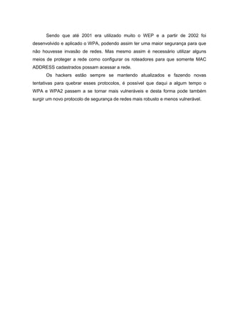 Sendo que até 2001 era utilizado muito o WEP e a partir de 2002 foi
desenvolvido e aplicado o WPA, podendo assim ter uma maior segurança para que
não houvesse invasão de redes. Mas mesmo assim é necessário utilizar alguns
meios de proteger a rede como configurar os roteadores para que somente MAC
ADDRESS cadastrados possam acessar a rede.
Os hackers estão sempre se mantendo atualizados e fazendo novas
tentativas para quebrar esses protocolos, é possível que daqui a algum tempo o
WPA e WPA2 passem a se tornar mais vulneráveis e desta forma pode também
surgir um novo protocolo de segurança de redes mais robusto e menos vulnerável.
 