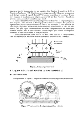 transversal que foi desenvolvida por um mecânico José Faustino do município de Nova
Floresta na Paraíba, em 1997, foi utilizada para comparar a produtividade com a máquina de
corte do tipo paralela. E segundo Dana (1997) houve a necessidade da construção de uma
nova máquina. A mecânica desta máquina desenvolvida por José Faustino é baseada no
princípio das máquinas Coronas de fabricação alemã.
O processo de desfibramento de corte do tipo transversal acontece ao longo da largura da
folha enquanto a folha é movida na direção perpendicular ao desfibramento. Na figura 2 está
representado o processo de desfibramento de corte do tipo transversal. A folha é movida em
uma direção, enquanto o desfibramento é feito transversal ao movimento da folha em outra
direção. Uma garra segura a folha ao meio e movimenta-a na parte inferior dos rotores para
desfibrar. Depois a parte da folha desfibrada é deslocada pela garra e assim a outra parte é
desfibrada. A garra fica localizada na lateral do raspador.
O método dos elementos finitos descrito em Dana (1996), aplicado na configuração do
corte do tipo transversal determinou o cálculo das tensões uniforme durante a operação.
Figura 2. Corte do tipo transversal
5. MÁQUINA DE DESFIBRAR DE CORTE DO TIPO TRANSVERSAL
5.1 A máquina existente
Está apresentada na figura 3 a máquina de desfibrar de corte do tipo transversal existente.
Figura 3. Vista isométrica da máquina de desfibrar existente
 