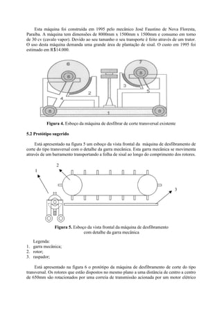 Esta máquina foi construída em 1995 pelo mecânico José Faustino de Nova Floresta,
Paraíba. A máquina tem dimensões de 8000mm x 1500mm x 1500mm e consumo em torno
de 30 cv (cavalo vapor). Devido ao seu tamanho o seu transporte é feito através de um trator.
O uso desta máquina demanda uma grande área de plantação de sisal. O custo em 1995 foi
estimado em R14.000.
Figura 4. Esboço da máquina de desfibrar de corte transversal existente
5.2 Protótipo sugerido
Está apresentado na figura 5 um esboço da vista frontal da máquina de desfibramento de
corte do tipo transversal com o detalhe da garra mecânica. Esta garra mecânica se movimenta
através de um barramento transportando a folha de sisal ao longo do comprimento dos rotores.
Legenda:
1. garra mecânica;
2. rotor;
3. raspador;
Está apresentado na figura 6 o protótipo da máquina de desfibramento de corte do tipo
transversal. Os rotores que estão dispostos no mesmo plano a uma distância de centro a centro
de 650mm são rotacionados por uma correia de transmissão acionada por um motor elétrico
Figura 5. Esboço da vista frontal da máquina de desfibramento
com detalhe da garra mecânica
1
2
3
 
