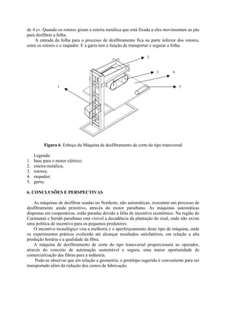 de 4 cv. Quando os rotores giram a esteira metálica que está fixada a eles movimentam as pás
para desfibrar a folha.
A entrada da folha para o processo de desfibramento fica na parte inferior dos rotores,
entre os rotores e o raspador. E a garra tem a função de transportar e segurar a folha.
Figura 6. Esboço da Máquina de desfibramento de corte do tipo transversal
Legenda:
1. base para o motor elétrico;
2. esteira metálica;
3. rotores;
4. raspador;
5. garra;
6. CONCLUSÕES E PERSPECTIVAS
As máquinas de desfibrar usadas no Nordeste, não automáticas, executam um processo de
desfibramento ainda primitivo, através do motor paraibano. As máquinas automáticas
dispostas em cooperativas, estão paradas devido a falta de incentivo econômico. Na região do
Curimataú e Seridó paraibano está visível a decadência da plantação do sisal, onde não existe
uma política de incentivo para os pequenos produtores.
O incentivo tecnológico visa a melhoria e o aperfeiçoamento deste tipo de máquina, onde
os experimentos práticos evoluirão até alcançar resultados satisfatórios, em relação a alta
produção horária e a qualidade da fibra.
A máquina de desfibramento de corte do tipo transversal proporcionará ao operador,
através do conceito de automação sustentável e segura, uma maior oportunidade de
comercialização das fibras para a indústria.
Pode-se observar que em relação a geometria, o protótipo sugerido é conveniente para ser
transportado além da redução dos custos de fabricação.
1
2
3 4
5
 
