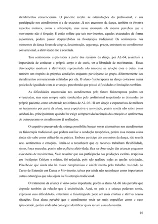 atendimentos convencionais. O paciente recebe as estimulações do profissional, e sua
participação nos atendimentos é a de executor. Já nos encontros da dança, também se observa
aspectos motores, como a articulação, mas nesse momento ela mesma percebeu que o
movimento não é forçado. E então reflete que tais movimentos, aqueles executados de forma
espontânea, podem passar despercebidos na fisioterapia tradicional. Os sentimentos nos
momentos de dança foram de alegria, descontração, segurança, prazer, entretanto no atendimento
convencional, a afetividade não é revelada.

       Tais sentimentos explicitados a partir dos recursos da dança, por AL-04, ressaltam a
importância de conhecer o próprio corpo e do outro, ter a liberdade de movimentar. Essas
observações mostram a afetividade representada não somente na relação com o outro, mas
também um respeito às próprias condições enquanto participante do grupo, diferentemente dos
atendimentos convencionais relatados por ela. O aluno-fisioterapeuta na dança coloca-se numa
posição de igualdade com as crianças, percebendo que possui dificuldades e limitações também.

       As dificuldades encontradas nos atendimentos pelo futuro fisioterapeuta podem ser
vivenciadas, mas nem sempre serão conduzidas pelo profissional respeitando as demandas do
próprio paciente, como observado nos relatos de AL-05. Há um desejo e expectativas de melhora
no tratamento por parte da aluna, uma expectativa e ansiedade, porém revela não saber como
conduzi-las, principalmente quando lhe exige compreensão/aceitação das emoções e sentimentos
do outro perante os atendimentos já realizados.

       O cognitivo preservado da criança possibilita buscar novas alternativas nos atendimentos
da fisioterapia tradicional, que podem auxiliar a condução terapêutica, porém essa mesma aluna
ainda não sabe como utilizá-las na prática. Embora participe dos encontros da dança, não revela
seus sentimentos e emoções, limita-se a reconhecer que os recursos trabalham flexibilidade,
ritmo, força muscular, porém não explicita afetividade, fica na observação das crianças enquanto
executoras de movimentos. Vale ressaltar que sua participação nas produções escritas, respostas
aos Incidentes Críticos e relatos, foi reduzida, pois não realizou todas as tarefas solicitadas.
Percebe-se que ainda não há maior compromisso e envolvimento pelo trabalho realizado no
Curso de Extensão em Dança e Movimento, talvez por ainda não reconhecer como importantes
outras estratégias que não sejam da Fisioterapia tradicional.

       O tratamento da criança é visto como importante, porém a aluna AL-06 não percebe que
depende também da relação que é estabelecida. Aqui, os pais e a criança puderam sentir,
expressar suas dificuldades, entretanto o fisioterapeuta pode ser mais criativo e afetivo nessas
situações. Essa aluna percebe que o atendimento pode ser mais específico como o caso
apresentado, porém ainda não consegue identificar quais seriam essas demandas.

                                                                                             10
 