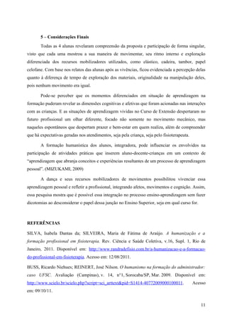 5 – Considerações Finais
       Todas as 4 alunas revelaram compreensão da proposta e participação de forma singular,
visto que cada uma mostrou a sua maneira de movimentar, seu ritmo interno e exploração
diferenciada dos recursos mobilizadores utilizados, como elástico, cadeira, tambor, papel
celofane. Com base nos relatos das alunas após as vivências, ficou evidenciada a percepção delas
quanto à diferença de tempo de exploração dos materiais, originalidade na manipulação deles,
pois nenhum movimento era igual.

       Pode-se perceber que os momentos diferenciados em situação de aprendizagem na
formação puderam revelar as dimensões cognitivas e afetivas que foram acionadas nas interações
com as crianças. E as situações de aprendizagem vividas no Curso de Extensão despertaram no
futuro profissional um olhar diferente, focado não somente no movimento mecânico, mas
naqueles espontâneos que despertam prazer e bem-estar em quem realiza, além de compreender
que há expectativas geradas nos atendimentos, seja pela criança, seja pelo fisioterapeuta.

       A formação humanística dos alunos, integradora, pode influenciar os envolvidos na
participação de atividades práticas que inserem aluno-docente-crianças em um contexto de
“aprendizagem que abranja conceitos e experiências resultantes de um processo de aprendizagem
pessoal”. (MIZUKAMI, 2009)

       A dança e seus recursos mobilizadores de movimentos possibilitou vivenciar essa
aprendizagem pessoal e refletir a profissional, integrando afetos, movimentos e cognição. Assim,
essa pesquisa mostra que é possível essa integração no processo ensino-aprendizagem sem fazer
dicotomias ao desconsiderar o papel dessa junção no Ensino Superior, seja em qual curso for.



REFERÊNCIAS

SILVA, Isabela Dantas da; SILVEIRA, Maria de Fátima de Araújo. A humanização e a
formação profissional em fisioterapia. Rev. Ciência e Saúde Coletiva, v.16, Supl. 1, Rio de
Janeiro, 2011. Disponível em: http://www.randradefisio.com.br/a-humanizacao-e-a-formacao-
do-profissional-em-fisioterapia. Acesso em: 12/08/2011.

BUSS, Ricardo Niehues; REINERT, José Nilson. O humanismo na formação do administrador:
caso UFSC. Avaliação (Campinas), v. 14, n°1, Sorocaba/SP, Mar. 2009. Disponível em:
http://www.scielo.br/scielo.php?script=sci_arttext&pid=S1414-40772009000100011.              Acesso
em: 09/10/11.


                                                                                                11
 