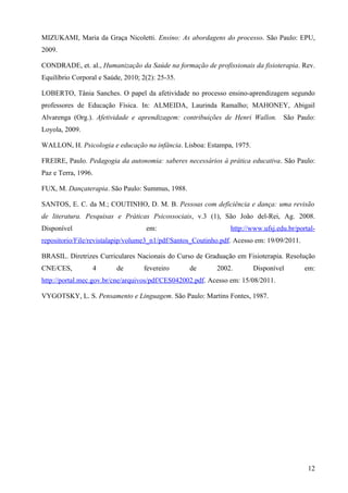 MIZUKAMI, Maria da Graça Nicoletti. Ensino: As abordagens do processo. São Paulo: EPU,
2009.

CONDRADE, et. al., Humanização da Saúde na formação de profissionais da fisioterapia. Rev.
Equilíbrio Corporal e Saúde, 2010; 2(2): 25-35.

LOBERTO, Tânia Sanches. O papel da afetividade no processo ensino-aprendizagem segundo
professores de Educação Física. In: ALMEIDA, Laurinda Ramalho; MAHONEY, Abigail
Alvarenga (Org.). Afetividade e aprendizagem: contribuições de Henri Wallon. São Paulo:
Loyola, 2009.

WALLON, H. Psicologia e educação na infância. Lisboa: Estampa, 1975.

FREIRE, Paulo. Pedagogia da autonomia: saberes necessários à prática educativa. São Paulo:
Paz e Terra, 1996.

FUX, M. Dançaterapia. São Paulo: Summus, 1988.

SANTOS, E. C. da M.; COUTINHO, D. M. B. Pessoas com deficiência e dança: uma revisão
de literatura. Pesquisas e Práticas Psicossociais, v.3 (1), São João del-Rei, Ag. 2008.
Disponível                          em:                         http://www.ufsj.edu.br/portal-
repositorio/File/revistalapip/volume3_n1/pdf/Santos_Coutinho.pdf. Acesso em: 19/09/2011.

BRASIL. Diretrizes Curriculares Nacionais do Curso de Graduação em Fisioterapia. Resolução
CNE/CES,         4        de       fevereiro      de       2002.        Disponível         em:
http://portal.mec.gov.br/cne/arquivos/pdf/CES042002.pdf. Acesso em: 15/08/2011.

VYGOTSKY, L. S. Pensamento e Linguagem. São Paulo: Martins Fontes, 1987.




                                                                                           12
 