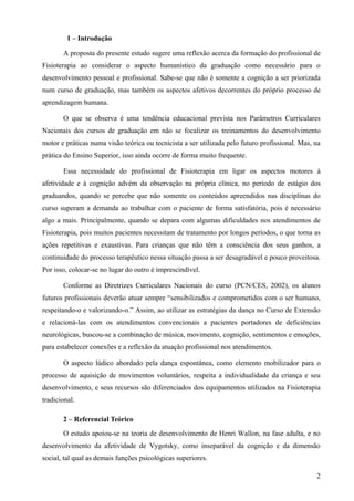 1 – Introdução

       A proposta do presente estudo sugere uma reflexão acerca da formação do profissional de
Fisioterapia ao considerar o aspecto humanístico da graduação como necessário para o
desenvolvimento pessoal e profissional. Sabe-se que não é somente a cognição a ser priorizada
num curso de graduação, mas também os aspectos afetivos decorrentes do próprio processo de
aprendizagem humana.

       O que se observa é uma tendência educacional prevista nos Parâmetros Curriculares
Nacionais dos cursos de graduação em não se focalizar os treinamentos do desenvolvimento
motor e práticas numa visão teórica ou tecnicista a ser utilizada pelo futuro profissional. Mas, na
prática do Ensino Superior, isso ainda ocorre de forma muito frequente.

       Essa necessidade do profissional de Fisioterapia em ligar os aspectos motores à
afetividade e à cognição advém da observação na própria clínica, no período de estágio dos
graduandos, quando se percebe que não somente os conteúdos apreendidos nas disciplinas do
curso superam a demanda ao trabalhar com o paciente de forma satisfatória, pois é necessário
algo a mais. Principalmente, quando se depara com algumas dificuldades nos atendimentos de
Fisioterapia, pois muitos pacientes necessitam de tratamento por longos períodos, o que torna as
ações repetitivas e exaustivas. Para crianças que não têm a consciência dos seus ganhos, a
continuidade do processo terapêutico nessa situação passa a ser desagradável e pouco proveitosa.
Por isso, colocar-se no lugar do outro é imprescindível.

       Conforme as Diretrizes Curriculares Nacionais do curso (PCN/CES, 2002), os alunos
futuros profissionais deverão atuar sempre “sensibilizados e comprometidos com o ser humano,
respeitando-o e valorizando-o.” Assim, ao utilizar as estratégias da dança no Curso de Extensão
e relacioná-las com os atendimentos convencionais a pacientes portadores de deficiências
neurológicas, buscou-se a combinação de música, movimento, cognição, sentimentos e emoções,
para estabelecer conexões e a reflexão da atuação profissional nos atendimentos.

       O aspecto lúdico abordado pela dança espontânea, como elemento mobilizador para o
processo de aquisição de movimentos voluntários, respeita a individualidade da criança e seu
desenvolvimento, e seus recursos são diferenciados dos equipamentos utilizados na Fisioterapia
tradicional.

       2 – Referencial Teórico
       O estudo apoiou-se na teoria de desenvolvimento de Henri Wallon, na fase adulta, e no
desenvolvimento da afetividade de Vygotsky, como inseparável da cognição e da dimensão
social, tal qual as demais funções psicológicas superiores.

                                                                                                 2
 