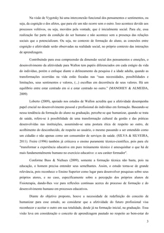 Na visão de Vygotsky há uma interconexão funcional dos pensamentos e sentimentos, ou
seja, da cognição e dos afetos, que para ele um não ocorre sem o outro. Isso acontece devido aos
processos volitivos, ou seja, movidos pela vontade, que é inicialmente social. Para ele, essa
realização faz parte da condição do ser humano e não acontece sem a presença das relações
sociais que a potencializam. Ou seja, no contexto de formação do aluno, as conexões entre
cognição e afetividade serão observadas na realidade social, no próprio contexto das interações
de aprendizagem.

        Contribuindo para essa compreensão da dimensão social dos pensamentos e emoções, o
desenvolvimento da afetividade para Wallon tem papéis diferenciados em cada estágio da vida
do indivíduo, porém o enfoque diante o delineamento da pesquisa é a idade adulta, quando as
transformações ocorridas na vida estão focadas nas “suas necessidades, possibilidades e
limitações, seus sentimentos e valores, (...) escolhas em decorrência de seus valores. Há um
equilíbrio entre estar centrado em si e estar centrado no outro.” (MANOHEY & ALMEIDA,
2009)

        Loberto (2009), apoiado nos estudos de Wallon acredita que a afetividade desempenha
papel crucial no desenvolvimento pessoal e profissional do indivíduo em formação. Baseando-se
nessa tendência da formação do aluno na graduação, percebe-se que humanizar, quando se trata
de saúde, refere-se à possibilidade de uma transformação cultural da gestão e das práticas
desenvolvidas nas instituições, assumindo-se uma postura ética de respeito ao outro, de
acolhimento do desconhecido, de respeito ao usuário, o mesmo passando a ser entendido como
um cidadão e não apenas como um consumidor de serviços de saúde. (SILVA & SILVEIRA,
2011). Freire (1996) também já criticava o ensino puramente técnico-científico, pois para ele
"transformar a experiência educativa em puro treinamento técnico é amesquinhar o que há de
mais fundamentalmente humano no exercício educativo: o seu caráter formador".

        Conforme Buss & Niehues (2009), somente a formação técnica não basta, pois na
educação, o homem precisa entender seus semelhantes. Assim, o estudo torna-se de grande
relevância, pois reconhece o Ensino Superior como lugar para desenvolver pesquisas sobre seus
próprios atores, e no caso, especificamente sobre a percepção dos próprios alunos de
Fisioterapia, dando-lhes voz para reflexões contínuas acerca do processo de formação e do
desenvolvimento humano em processos educativos.

        Diante do objetivo proposto, houve a necessidade de redefinição do conceito de
humanizar para esse estudo, ao considerar que a afetividade do futuro profissional visa
reconhecer e aceitar o outro em sua totalidade, desde já na formação inicial, na graduação. Essa
visão leva em consideração o conceito de aprendizagem pautado no respeito ao bem-estar do

                                                                                              3
 