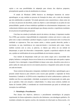 sujeito e em suas possibilidades de adaptação para alcance dos objetivos propostos,
principalmente quando se trata de atendimentos às crianças.

       O estudo de Mizukami (2009) baseia-se na abordagem humanista de ensino-
aprendizagem, ou seja, também no processo de formação do aluno, sob a visão das interações
que são estabelecidas ao aprender. Tal estudo apresenta como características o aluno como um
ser único em processo de descoberta, sendo seu objetivo a auto-realização ou uso pleno de suas
potencialidades, quando se busca estabelecer qualidade nos relacionamentos interpessoais, e um
conhecimento dinâmico para uma aprendizagem que abranja conceitos e experiências resultantes
de um processo de aprendizagem pessoal.

       Com base nos estudos já realizados através da música e da dança, é importante ressaltar
Fux (1998), que sustenta a impossibilidade de compreender a música sem mover o corpo, pois
pelos sons o corpo é estimulado a produzir imagens, as quais se comunicam entre si na busca da
totalidade ao expressar-se. Para essa mesma autora, a música quando absorvida, produz o
movimento, ou seja, transforma-se em corpo-movimento e movimento pelo corpo. Assim,
também ocorrem com as cores, as palavras, os objetos que utiliza em seu método de
dançaterapia, os quais são observados e interpretados, segundo a experiência subjetiva de cada
um, e podem ser mobilizadores de novas possibilidades de movimentos corporais.

       Esse método de dançaterapia criado por essa autora surgiu com a necessidade dela
própria, bailarina e coreógrafa, buscar novas formas de se movimentar após uma queda e ruptura
da patela. Com a interrupção e impossibilidade de dançar como antes, descobriu como ativar as
partes sadias do corpo para mover-se de maneira prazerosa e integrando outras partes do corpo
em cada movimento.

       Nesse contexto de dança para a integração, totalidade do indivíduo e aprendizagem, que o
presente estudo baseou-se para utilizá-la como recurso para aprender e reaprender de forma
humanística. Condrade et. al (2010) revela a importância de incluir conhecimentos e práticas de
trabalho com foco na corporeidade e alteridade, na perspectiva da humanização em saúde, para
que se aprenda a lidar com emoções e subjetividades. E a dança nesse contexto, também em
Santos & Coutinho (2008), é considerada um veículo/instrumento que pode ser utilizado para
recreação e/ou reabilitação.

       3 – Metodologia e Procedimentos
       Para alcance dos objetivos, adotou-se o procedimento metodológico da pesquisa
experimental, de forma exploratória e descritiva dos fenômenos, com abordagem qualitativa. Os
resultados coletados dos registros escritos, dos momentos de observação na clínica-escola, e de

                                                                                             4
 