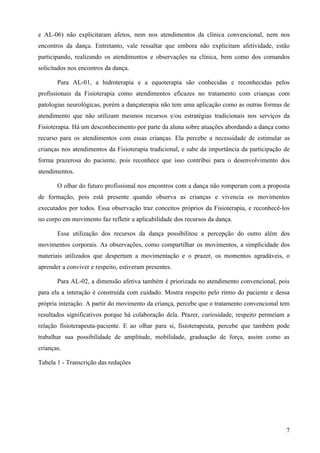 e AL-06) não explicitaram afetos, nem nos atendimentos da clínica convencional, nem nos
encontros da dança. Entretanto, vale ressaltar que embora não explicitam afetividade, estão
participando, realizando os atendimentos e observações na clínica, bem como dos comandos
solicitados nos encontros da dança.

       Para AL-01, a hidroterapia e a equoterapia são conhecidas e reconhecidas pelos
profissionais da Fisioterapia como atendimentos eficazes no tratamento com crianças com
patologias neurológicas, porém a dançaterapia não tem uma aplicação como as outras formas de
atendimento que não utilizam mesmos recursos e/ou estratégias tradicionais nos serviços da
Fisioterapia. Há um desconhecimento por parte da aluna sobre atuações abordando a dança como
recurso para os atendimentos com essas crianças. Ela percebe a necessidade de estimular as
crianças nos atendimentos da Fisioterapia tradicional, e sabe da importância da participação de
forma prazerosa do paciente, pois reconhece que isso contribui para o desenvolvimento dos
atendimentos.

       O olhar do futuro profissional nos encontros com a dança não romperam com a proposta
de formação, pois está presente quando observa as crianças e vivencia os movimentos
executados por todos. Essa observação traz conceitos próprios da Fisioterapia, e reconhecê-los
no corpo em movimento faz refletir a aplicabilidade dos recursos da dança.

       Essa utilização dos recursos da dança possibilitou a percepção do outro além dos
movimentos corporais. As observações, como compartilhar os movimentos, a simplicidade dos
materiais utilizados que despertam a movimentação e o prazer, os momentos agradáveis, o
aprender a conviver e respeito, estiveram presentes.

       Para AL-02, a dimensão afetiva também é priorizada no atendimento convencional, pois
para ela a interação é construída com cuidado. Mostra respeito pelo ritmo do paciente e dessa
própria interação. A partir do movimento da criança, percebe que o tratamento convencional tem
resultados significativos porque há colaboração dela. Prazer, curiosidade, respeito permeiam a
relação fisioterapeuta-paciente. E ao olhar para si, fisioterapeuta, percebe que também pode
trabalhar sua possibilidade de amplitude, mobilidade, graduação de força, assim como as
crianças.

Tabela 1 - Transcrição das redações




                                                                                             7
 