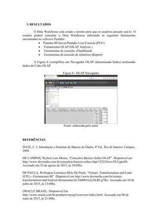 3. RESULTADOS
O Data Warehouse está criado e pronto para que os usuários possam usá-lo. O
usuário poderá consultar o Data Warehouse utilizando as seguintes ferramentas
encontradas no software Pentaho:
 Pentaho BI Server/Pentaho User Console (PUC):
 Ferramentas OLAP (OLAP Analysis )
 Ferramentas de consulta (Dashboard)
 Ferramentas de emissão de relatórios (Report)
A Figura 8 exemplifica um Navegador OLAP (denominado Saiku) analisando
dados do Cubo OLAP
Figura 8 - OLAP Navegador
Fonte: elaborada pelo autor
REFERÊNCIAS
DATE, C. J. Introdução a Sistemas de Bancos de Dados. 8ª Ed., Rio de Janeiro: Campus,
2004.
DE CAMPOS, Wylton Luis Moura, “Conceitos Básicos Sobre OLAP”. Disponível em
http://www.devmedia.com.br/conceitos-basicos-sobre-olap/12523#ixzz3lLUghe8S.
Acessado em 25 de agosto de 2015, às 20:05hs.
DE PAULA, Welington Lourenco Melo De Paula. “Extract, Transformation and Load
(ETL) - Ferramentas BI”. Disponível em http://www.devmedia.com.br/extract-
transformation-and-load-etl-ferramentas-bi/24408#ixzz3lLRUg7Ro. Acessado em 10 de
julho de 2015, às 15:00hs.
ORACLE BRASIL. Disponível Em
http://www.oracle.com/br/products/mysql/overview/index.html. Acessado em 08 de
maio de 2015, às 21:00hs.
 