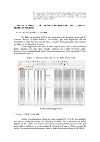 las com a mesma eficiência, porém com muita rapidez. As duas tecnologias
se complementam, ao ponto de que um Data Warehouse para ser bem
sucedido, já na sua concepção, deve levar em consideração o que se deseja
apresentar na interface OLAP.
2 DESENVOLVIMENTO DE UM DATA WAREHOUSE COM DADOS DE
RESÍDUOS SÓLIDOS
2.1 LEVANTAMENTOS DOS DADOS
Os dados de resíduos sólidos são provenientes da Secretaria Municipal de
Serviços Básicos de Porto Velho-RO (SEMUSB), que estão registrados em um
formulário de papel de forma manual. Isto é, o usuário utiliza uma caneta para registrar
os dados em um formulário de papel.
Como não possuem uma fonte de dados digitais, então todos os dados coletados
foram digitados em uma única planilha eletrônica do padrão Microsoft Excel.
Posteriormente, essa planilha eletrônica foi convertida para um arquivo padrão CSV Text
como mostra a figura 1.
Figura 1 - Arquivo padrão CSV Text dos dados da SEMUSB
Fonte: elaborada pelo autor
2.2 ANÁLISES DOS DADOS
Após o procedimento de criação do arquivo padrão CSV Text, foi feita a análise
dos dados e o desenvolvimento do dicionário de dados. Para o dicionário de dados
(figura 2) foi criado um arquivo (dicionario_de_dados-semusb_residuos.xlsx) que
contempla as definições e representações de elementos de dados obtidos a partir da
coleta e levantamento das informações sobre os dados de resíduos sólidos da SEMUSB.
 