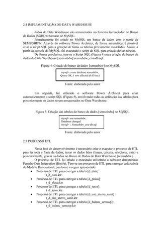 2.4 IMPLEMENTAÇÃO DO DATA WAREHOUSE
dados do Data Warehouse são armazenados no Sistema Gerenciador de Banco
de Dados (SGBD) chamado de MySQL.
Primeiramente foi criado no MySQL um banco de dados com o nome de
SEMUSBDW. Através do software Power Architect, de forma automática, é possível
criar o script SQL para a geração de todas as tabelas previamente modeladas. Assim, a
partir da console do MySQL, foi executado o script do SQL para criação dessas tabelas.
De forma conclusiva, tem-se o Script SQL (Figura 4) para criação do banco de
dados do Data Warehouse [semusbdw]:semusbdw_cria-db.sql.
Figura 4: Criação do banco de dados [semusbdw] no MySQL
Fonte: elaborada pelo autor
Em seguida, foi utilizado o software Power Architect para criar
automaticamente o script SQL (Figura 5), envolvendo todas as definição das tabelas para
posteriormente os dados serem armazenados no Data Warehouse.
Figura 5: Criação das tabelas do banco de dados [semusbdw] no MySQL
Fonte: elaborada pelo autor
2.5 PROCESSO ETL
Nesta fase do desenvolvimento é necessário criar e executar o processo de ETL
para ler toda a fonte de dados; tratar os dados lidos (limpa, calcula, seleciona, trata) e
posteriormente, gravar os dados no Banco de Dados do Data Warehouse [semusbdw].
O processo de ETL foi criado e executado utilizando o software denominado
Pentaho Data Integration (Kettle). Tem-se um processo de ETL para carregar cada tabela
do Modelo Dimensional, conforme a seguir apresentado:
 Processo de ETL para carregar a tabela [d_data]:
t_d_data.ktr
 Processo de ETL para carregar a tabela [d_placa]:
t_d_placa.ktr
 Processo de ETL para carregar a tabela [d_setor]:
t_d_setor.ktr
 Processo de ETL para carregar a tabela [d_enc_aterro_sanit] :
t_d_enc_aterro_sanit.ktr
 Processo de ETL para carregar a tabela [d_balanc_semusp]:
t_d_balanc_semusp.ktr
mysql> create database semusbdw;
Query OK, 1 row affected (0.03 sec)
mysql> use semusbdw;
Database changed
mysql> . Semusbdw_cria-db.sql
 