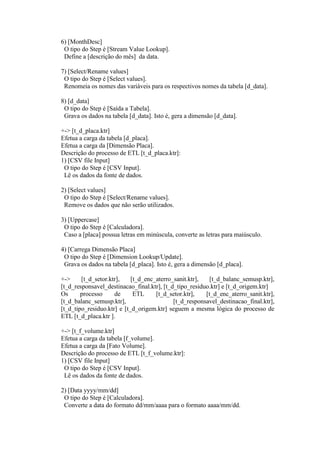 6) [MonthDesc]
O tipo do Step é [Stream Value Lookup].
Define a [descrição do mês] da data.
7) [Select/Rename values]
O tipo do Step é [Select values].
Renomeia os nomes das variáveis para os respectivos nomes da tabela [d_data].
8) [d_data]
O tipo do Step é [Saída a Tabela].
Grava os dados na tabela [d_data]. Isto é, gera a dimensão [d_data].
+-> [t_d_placa.ktr]
Efetua a carga da tabela [d_placa].
Efetua a carga da [Dimensão Placa].
Descrição do processo de ETL [t_d_placa.ktr]:
1) [CSV file Input]
O tipo do Step é [CSV Input].
Lê os dados da fonte de dados.
2) [Select values]
O tipo do Step é [Select/Rename values].
Remove os dados que não serão utilizados.
3) [Uppercase]
O tipo do Step é [Calculadora].
Caso a [placa] possua letras em minúscula, converte as letras para maiúsculo.
4) [Carrega Dimensão Placa]
O tipo do Step é [Dimension Lookup/Update].
Grava os dados na tabela [d_placa]. Isto é, gera a dimensão [d_placa].
+-> [t_d_setor.ktr], [t_d_enc_aterro_sanit.ktr], [t_d_balanc_semusp.ktr],
[t_d_responsavel_destinacao_final.ktr], [t_d_tipo_residuo.ktr] e [t_d_origem.ktr]
Os processo de ETL [t_d_setor.ktr], [t_d_enc_aterro_sanit.ktr],
[t_d_balanc_semusp.ktr], [t_d_responsavel_destinacao_final.ktr],
[t_d_tipo_residuo.ktr] e [t_d_origem.ktr] seguem a mesma lógica do processo de
ETL [t_d_placa.ktr ].
+-> [t_f_volume.ktr]
Efetua a carga da tabela [f_volume].
Efetua a carga da [Fato Volume].
Descrição do processo de ETL [t_f_volume.ktr]:
1) [CSV file Input]
O tipo do Step é [CSV Input].
Lê os dados da fonte de dados.
2) [Data yyyy/mm/dd]
O tipo do Step é [Calculadora].
Converte a data do formato dd/mm/aaaa para o formato aaaa/mm/dd.
 