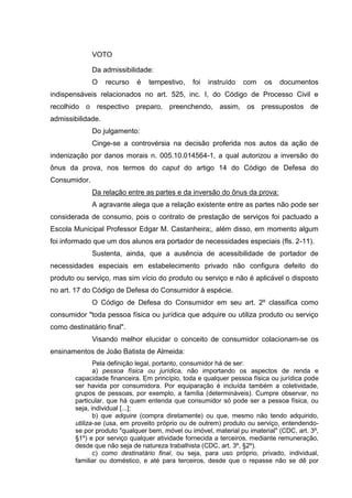 VOTO
Da admissibilidade:
O recurso é tempestivo, foi instruído com os documentos
indispensáveis relacionados no art. 525, inc. I, do Código de Processo Civil e
recolhido o respectivo preparo, preenchendo, assim, os pressupostos de
admissibilidade.
Do julgamento:
Cinge-se a controvérsia na decisão proferida nos autos da ação de
indenização por danos morais n. 005.10.014564-1, a qual autorizou a inversão do
ônus da prova, nos termos do caput do artigo 14 do Código de Defesa do
Consumidor.
Da relação entre as partes e da inversão do ônus da prova:
A agravante alega que a relação existente entre as partes não pode ser
considerada de consumo, pois o contrato de prestação de serviços foi pactuado a
Escola Municipal Professor Edgar M. Castanheira;, além disso, em momento algum
foi informado que um dos alunos era portador de necessidades especiais (fls. 2-11).
Sustenta, ainda, que a ausência de acessibilidade de portador de
necessidades especiais em estabelecimento privado não configura defeito do
produto ou serviço, mas sim vício do produto ou serviço e não é aplicável o disposto
no art. 17 do Código de Defesa do Consumidor à espécie.
O Código de Defesa do Consumidor em seu art. 2º classifica como
consumidor "toda pessoa física ou jurídica que adquire ou utiliza produto ou serviço
como destinatário final".
Visando melhor elucidar o conceito de consumidor colacionam-se os
ensinamentos de João Batista de Almeida:
Pela definição legal, portanto, consumidor há de ser:
a) pessoa física ou jurídica, não importando os aspectos de renda e
capacidade financeira. Em princípio, toda e qualquer pessoa física ou jurídica pode
ser havida por consumidora. Por equiparação é incluída também a coletividade,
grupos de pessoas, por exemplo, a família (determináveis). Cumpre observar, no
particular, que há quem entenda que consumidor só pode ser a pessoa física, ou
seja, individual [...];
b) que adquire (compra diretamente) ou que, mesmo não tendo adquirido,
utiliza-se (usa, em proveito próprio ou de outrem) produto ou serviço, entendendo-
se por produto "qualquer bem, móvel ou imóvel, material pu imaterial" (CDC, art. 3º,
§1º) e por serviço qualquer atividade fornecida a terceiros, mediante remuneração,
desde que não seja de natureza trabalhista (CDC, art. 3º, §2º).
c) como destinatário final, ou seja, para uso próprio, privado, individual,
familiar ou doméstico, e até para terceiros, desde que o repasse não se dê por
 