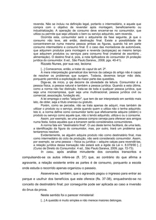 revenda. Não se incluiu na definição legal, portanto o intermediário, e aquele que
compra com o objetivo de revender após montagem, beneficiamento ou
industrialização. A operação de consumo deve encerrar-se no consumidor, que
utiliza ou permite que seja utilizado o bem ou serviço adquirido, sem revenda.
Ocorrida esta, consumidor será o adquirente da fase seguinte, já que o
consumo não teve, até então, destinação final. Existe a possibilidade de
concentrarem-se numa mesma pessoa ambas as figuras, quando há em parte
consumo intermediário e consumo final. É o caso das montadoras de automóveis,
que adquirem produtos para montagem e revenda (autopeças) ao mesmo tempo
que adquirem produtos ou serviços para consumo final (material de escritório ,
alimentação). O destino final é, pois, a nota tipificadora do consumidor (A proteção
jurídica do consumidor. 6 ed., São Paulo:Saraiva,, 2008, pgs. 40-41).
Rizzato Nunes, por sua vez, leciona:
[...] Comecemos, então, a tratar do caput do art. 2º.
A mera interpretação gramatical dos termos da cabeça do artigo não é capaz
de resolver os problemas que surgem. Todavia, devemos lançar mão dela,
porquanto permitirá a explicitação da maior parte das questões.
Diga-se, de início, p qie decorre da obviedade da leitura. Consumidor é a
pessoa física, a pessoa natural e também a pessoa jurídica. Quando a esta última,
como a norma não faz distinção, trata-se de toda e qualquer pessoa jurídica, que
seja uma microempresa, quer seja uma multinacional, pessoa jurídica civil ou
comercial, associação, fundação etc.
A lei emprega o verbo "adquirir", que tem de ser interpretado em sentido mais
lato, de obter, seja a título oneroso ou gratuito.
Porém, como se percebe, não se trata apenas de adquiri, mas também de
utilizar o produto ou o serviço, ainda quando quem o utiliza não o tenha adquirido.
Isto é, a norma define como consumidor tanto que efetivamente adquire (obtém) o
produto ou serviço como aquele que, não o tendo adquirido, utiliza-o ou o consome.
Assim, por exemplo, se uma pessoa compra cerveja para oferecer aos amigos
numa festa, todos aqueles que a tomarem serão considerados consumidores.
A norma fala em "destinatário final". O uso deste termo facilitará, de uma lado,
a identificação da figura do consumidor, mas, por outro, trará um problema que
tentaremos resolver.
Evidentemente, se alguém adquire produto não como destinatário final, mas
como intermediário do ciclo de produção, não será considerado consumidor. Assim,
por exemplo, se uma pessoa – física ou jurídica – adquire calças para revendê-las,
a relação jurídica dessa transação não estará sob a égide da Lei n. 8.078/90 [...]
(Curso de Direito do Consumidor. 4 ed., São Paulo:Saraiva, 2009, pgs. 72-73).
In casu, após análise minudente dos conceitos transcritos e
compulsando-se os autos infere-se (fl. 37) que, ao contrário do que afirma a
agravante, a relação existente entre as partes é de consumo, porquanto a escola
onde estuda o recorrido apenas organizou o passeio.
Assevera-se, também, que o agravado pagou o ingresso para entrar ao
parque e usufruir dos benefícios que este oferece (fls. 37-38), enquadrando-se no
conceito de destinatário final; por conseguinte pode ser aplicada ao caso a inversão
do ônus da prova.
Neste sentido foi o parecer ministerial:
[...] A questão é muito simples e não merece maiores delongas.
 