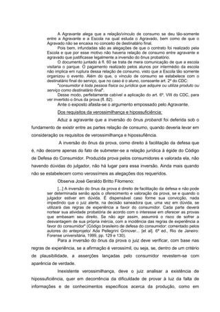 A Agravante alega que a relação/vínculo de consumo se deu tão-somente
entre a Agravante e a Escola na qual estuda o Agravado, bem como de que o
Agravado não se encaixa no conceito de destinatário final.
Pois bem, infundadas são as alegações de que o contrato foi realizado pela
Escola e que por esse motivo não haveria relação de consumo entre agravante e
agravado que justificasse legalmente a inversão do ônus probatório.
O documento juntado à fl. 60 se trata de mera comunicação de que a escola
visitaria o parque. O pagamento realizado pelos alunos por intermédio da escola
não implica em ruptura dessa relação de consumo, visto que a Escola tão somente
organizou o evento. Além do que, o vínculo de consumo se estabelece com o
destinatário final do serviço, que no caso é o aluno, consoante art. 2º do CDC:
"consumidor é toda pessoa física ou jurídica que adquire ou utiliza produto ou
serviço como destinatário final".
Desse modo, perfeitamente cabível a aplicação do art. 6º, VIII do CDC, para
ver invertido o ônus da prova (fl. 82).
Ante o exposto afasta-se o argumento empossado pelo Agravante.
Dos requisitos da verossimilhança e hipossuficiência:
Aduz a agravante que a inversão do ônus probandi foi deferida sob o
fundamento de existir entre as partes relação de consumo, quando deveria levar em
consideração os requisitos de verossimilhança e hipossufiência.
A inversão do ônus da prova, como direito à facilitação da defesa que
é, não decorre apenas do fato de submeter-se a relação jurídica à égide do Código
de Defesa do Consumidor. Produzida prova pelos consumidores e valorada ela, não
havendo dúvidas do julgador, não há lugar para essa inversão. Ainda mais quando
não se estabelecem como verossímeis as alegações dos requeridos.
Observa José Geraldo Britto Filomeno:
[...] A inversão do ônus da prova é direito de facilitação da defesa e não pode
ser determinada senão após o oferecimento e valoração da prova, se e quando o
julgador estiver em dúvida. É dispensável caso forme sua convicção, nada
impedindo que o juiz alerte, na decisão saneadora que, uma vez em dúvida, se
utilizará das regras de experiência a favor do consumidor. Cada parte deverá
nortear sua atividade probatória de acordo com o interesse em oferecer as provas
que embasam seu direito. Se não agir assim, assumirá o risco de sofrer a
desvantagem de sua própria inércia, com a incidência das regras de experiência a
favor do consumidor" (Código brasileiro de defesa do consumidor: comentado pelos
autores do anteprojeto/ Ada Pellegrini Grinover... [et al]. 6ª ed., Rio de Janeiro:
Forense universitária, 1999, pp. 129 e 130).
Para a inversão do ônus da prova o juiz deve verificar, com base nas
regras de experiência, se a afirmação é verossímil, ou seja, se, dentro de um critério
de plausibilidade, a asserções lançadas pelo consumidor revestem-se com
aparência de verdade.
Inexistente verossimilhança, deve o juiz analisar a existência de
hipossuficiência, quer em decorrência da dificuldade de provar à luz da falta de
informações e de conhecimentos específicos acerca da produção, como em
 