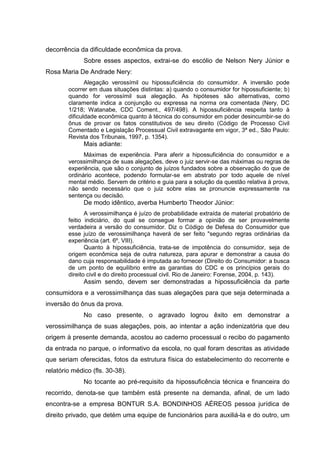 decorrência da dificuldade econômica da prova.
Sobre esses aspectos, extrai-se do escólio de Nelson Nery Júnior e
Rosa Maria De Andrade Nery:
Alegação verossímil ou hipossuficiência do consumidor. A inversão pode
ocorrer em duas situações distintas: a) quando o consumidor for hipossuficiente; b)
quando for verossímil sua alegação. As hipóteses são alternativas, como
claramente indica a conjunção ou expressa na norma ora comentada (Nery, DC
1/218; Watanabe, CDC Coment., 497/498). A hipossuficiência respeita tanto à
dificuldade econômica quanto à técnica do consumidor em poder desincumbir-se do
ônus de provar os fatos constitutivos de seu direito (Código de Processo Civil
Comentado e Legislação Processual Civil extravagante em vigor, 3ª ed., São Paulo:
Revista dos Tribunais, 1997, p. 1354).
Mais adiante:
Máximas de experiência. Para aferir a hipossuficiência do consumidor e a
verossimilhança de suas alegações, deve o juiz servir-se das máximas ou regras de
experiência, que são o conjunto de juízos fundados sobre a observação do que de
ordinário acontece, podendo formular-se em abstrato por todo aquele de nível
mental médio. Servem de critério e guia para a solução da questão relativa à prova,
não sendo necessário que o juiz sobre elas se pronuncie expressamente na
sentença ou decisão.
De modo idêntico, averba Humberto Theodor Júnior:
A verossimilhança é juízo de probabilidade extraída de material probatório de
feitio indiciário, do qual se consegue formar a opinião de ser provavelmente
verdadeira a versão do consumidor. Diz o Código de Defesa do Consumidor que
esse juízo de verossimilhança haverá de ser feito "segundo regras ordinárias da
experiência (art. 6º, VIII).
Quanto à hipossuficiência, trata-se de impotência do consumidor, seja de
origem econômica seja de outra natureza, para apurar e demonstrar a causa do
dano cuja responsabilidade é imputada ao fornecer (Direito do Consumidor: a busca
de um ponto de equilíbrio entre as garantias do CDC e os princípios gerais do
direito civil e do direito processual civil. Rio de Janeiro: Forense, 2004, p. 143).
Assim sendo, devem ser demonstradas a hipossuficiência da parte
consumidora e a verossimilhança das suas alegações para que seja determinada a
inversão do ônus da prova.
No caso presente, o agravado logrou êxito em demonstrar a
verossimilhança de suas alegações, pois, ao intentar a ação indenizatória que deu
origem à presente demanda, acostou ao caderno processual o recibo do pagamento
da entrada no parque, o informativo da escola, no qual foram descritas as atividade
que seriam oferecidas, fotos da estrutura física do estabelecimento do recorrente e
relatório médico (fls. 30-38).
No tocante ao pré-requisito da hipossuficência técnica e financeira do
recorrido, denota-se que também está presente na demanda, afinal, de um lado
encontra-se a empresa BONTUR S.A. BONDINHOS AÉREOS pessoa jurídica de
direito privado, que detém uma equipe de funcionários para auxiliá-la e do outro, um
 
