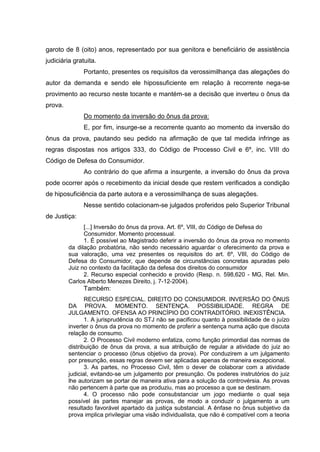 garoto de 8 (oito) anos, representado por sua genitora e beneficiário de assistência
judiciária gratuita.
Portanto, presentes os requisitos da verossimilhança das alegações do
autor da demanda e sendo ele hipossuficiente em relação à recorrente nega-se
provimento ao recurso neste tocante e mantém-se a decisão que inverteu o ônus da
prova.
Do momento da inversão do ônus da prova:
E, por fim, insurge-se a recorrente quanto ao momento da inversão do
ônus da prova, pautando seu pedido na afirmação de que tal medida infringe as
regras dispostas nos artigos 333, do Código de Processo Civil e 6º, inc. VIII do
Código de Defesa do Consumidor.
Ao contrário do que afirma a insurgente, a inversão do ônus da prova
pode ocorrer após o recebimento da inicial desde que restem verificados a condição
de hiposuficiência da parte autora e a verossimilhança de suas alegações.
Nesse sentido colacionam-se julgados proferidos pelo Superior Tribunal
de Justiça:
[...] Inversão do ônus da prova. Art. 6º, VIII, do Código de Defesa do
Consumidor. Momento processual.
1. É possível ao Magistrado deferir a inversão do ônus da prova no momento
da dilação probatória, não sendo necessário aguardar o oferecimento da prova e
sua valoração, uma vez presentes os requisitos do art. 6º, VIII, do Código de
Defesa do Consumidor, que depende de circunstâncias concretas apuradas pelo
Juiz no contexto da facilitação da defesa dos direitos do consumidor
2. Recurso especial conhecido e provido (Resp. n. 598,620 - MG, Rel. Min.
Carlos Alberto Menezes Direito, j. 7-12-2004).
Também:
RECURSO ESPECIAL. DIREITO DO CONSUMIDOR. INVERSÃO DO ÔNUS
DA PROVA. MOMENTO. SENTENÇA. POSSIBILIDADE. REGRA DE
JULGAMENTO. OFENSA AO PRINCÍPIO DO CONTRADITÓRIO. INEXISTÊNCIA.
1. A jurisprudência do STJ não se pacificou quanto à possibilidade de o juízo
inverter o ônus da prova no momento de proferir a sentença numa ação que discuta
relação de consumo.
2. O Processo Civil moderno enfatiza, como função primordial das normas de
distribuição de ônus da prova, a sua atribuição de regular a atividade do juiz ao
sentenciar o processo (ônus objetivo da prova). Por conduzirem a um julgamento
por presunção, essas regras devem ser aplicadas apenas de maneira excepcional.
3. As partes, no Processo Civil, têm o dever de colaborar com a atividade
judicial, evitando-se um julgamento por presunção. Os poderes instrutórios do juiz
lhe autorizam se portar de maneira ativa para a solução da controvérsia. As provas
não pertencem à parte que as produziu, mas ao processo a que se destinam.
4. O processo não pode consubstanciar um jogo mediante o qual seja
possível às partes manejar as provas, de modo a conduzir o julgamento a um
resultado favorável apartado da justiça substancial. A ênfase no ônus subjetivo da
prova implica privilegiar uma visão individualista, que não é compatível com a teoria
 