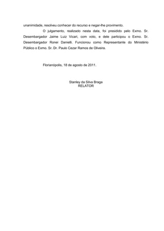 unanimidade, resolveu conhecer do recurso e negar-lhe provimento.
O julgamento, realizado nesta data, foi presidido pelo Exmo. Sr.
Desembargador Jaime Luiz Vicari, com voto, e dele participou o Exmo. Sr.
Desembargador Ronei Danielli. Funcionou como Representante do Ministério
Público o Exmo. Sr. Dr. Paulo Cezar Ramos de Oliveira.
Florianópolis, 18 de agosto de 2011.
Stanley da Silva Braga
RELATOR
 