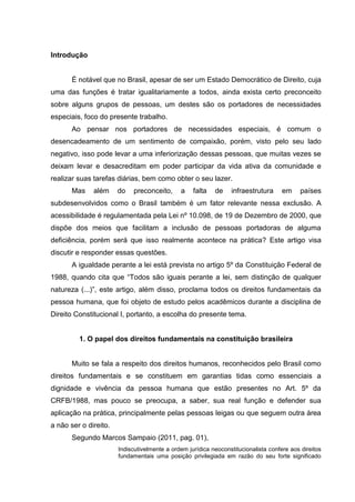 Introdução
É notável que no Brasil, apesar de ser um Estado Democrático de Direito, cuja
uma das funções é tratar igualitariamente a todos, ainda exista certo preconceito
sobre alguns grupos de pessoas, um destes são os portadores de necessidades
especiais, foco do presente trabalho.
Ao pensar nos portadores de necessidades especiais, é comum o
desencadeamento de um sentimento de compaixão, porém, visto pelo seu lado
negativo, isso pode levar a uma inferiorização dessas pessoas, que muitas vezes se
deixam levar e desacreditam em poder participar da vida ativa da comunidade e
realizar suas tarefas diárias, bem como obter o seu lazer.
Mas além do preconceito, a falta de infraestrutura em países
subdesenvolvidos como o Brasil também é um fator relevante nessa exclusão. A
acessibilidade é regulamentada pela Lei nº 10.098, de 19 de Dezembro de 2000, que
dispõe dos meios que facilitam a inclusão de pessoas portadoras de alguma
deficiência, porém será que isso realmente acontece na prática? Este artigo visa
discutir e responder essas questões.
A igualdade perante a lei está prevista no artigo 5º da Constituição Federal de
1988, quando cita que “Todos são iguais perante a lei, sem distinção de qualquer
natureza (...)”, este artigo, além disso, proclama todos os direitos fundamentais da
pessoa humana, que foi objeto de estudo pelos acadêmicos durante a disciplina de
Direito Constitucional I, portanto, a escolha do presente tema.
1. O papel dos direitos fundamentais na constituição brasileira
Muito se fala a respeito dos direitos humanos, reconhecidos pelo Brasil como
direitos fundamentais e se constituem em garantias tidas como essenciais a
dignidade e vivência da pessoa humana que estão presentes no Art. 5º da
CRFB/1988, mas pouco se preocupa, a saber, sua real função e defender sua
aplicação na prática, principalmente pelas pessoas leigas ou que seguem outra área
a não ser o direito.
Segundo Marcos Sampaio (2011, pag. 01),
Indiscutivelmente a ordem jurídica neoconstitucionalista confere aos direitos
fundamentais uma posição privilegiada em razão do seu forte significado
 