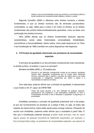 político e da sua funcionalidade social que conforma a convivência política e
social mantendo em constante tensão dialética o direito e o poder.
Segundo Canotilho (2000) a diferença entre direitos humanos e direitos
fundamentais, é que os direitos humanos são de dimensão jusnaturalista-
universalista, ou seja, válido para a todos e em todos os tempos, já os direitos
fundamentais são jurídico-institucionalizadamente garantidos, como se fosse uma
positivação dos direitos humanos.
Silva (2006) aborda que os direitos fundamentais possuem algumas
características, sendo estas: historicidade; universalidade; limitabilidade;
concorrência e irrenunciabilidade, dentre outros, como pode observar-se no Título
II da Constituição de 1988 e também em outros dispositivos nela dispersos.
2. O Princípio da igualdade relacionado aos portadores de necessidades
especiais
O princípio da igualdade é um dos princípios constitucionais mais importantes
no âmbito jurídico, no entanto, o que é um princípio?
Bandeira de Mello (2005, p. 72) explica que:
Princípio é, por definição, mandamento nuclear de um sistema, verdadeiro
alicerce dele, disposição fundamental que se irradia sobre diferentes
normas, compondo lhes o espírito e servindo de critério para a sua exata
compreensão e inteligência, exatamente por definir a lógica e a
racionalidade do sistema normativo.
Com esta base, pode-se afirmar que o principio da igualdade, é basicamente
o que mostra o Art. 5º, caput, da CRFB/1988:
Todos são iguais perante a lei, sem distinção de qualquer natureza,
garantindo-se aos brasileiros e aos estrangeiros residentes no País a
inviolabilidade do direito à vida, à liberdade, à igualdade, à segurança e à
propriedade.
Aristóteles conceituou o princípio de igualdade juntamente com o de justiça,
já que seu funcionamento só acontece se a justiça é feita, ou seja, se todos são
tratados da mesma forma, todos estão sendo justos consigo mesmos. Pensando de
acordo com Aristóteles, podemos então afirmar que a sociedade é justa? Não. É
fato que a Constituição pretende alcançar a todos neste princípio, mas às vezes
alguns grupos de pessoas encontram-se totalmente esquecidos, por exemplo, o
foco principal deste artigo: os portadores de necessidades especiais, que apesar de
 