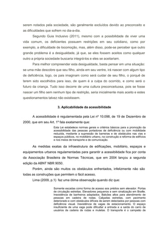 serem notados pela sociedade, são geralmente excluídos devido ao preconceito e
as dificuldades que sofrem no dia-a-dia.
Segundo Guia Inclusivo (2011), mesmo com a possibilidade de viver uma
vida comum, os deficientes possuem restrições em seu cotidiano, como por
exemplo, a dificuldade de locomoção, mas, além disso, pode-se perceber que outro
grande problema é a desigualdade, já que, se eles fossem aceitos como qualquer
outro a própria sociedade buscaria integrá-los e eles se aceitariam.
Para melhor compreender esta desigualdade, basta pensar em uma situação:
se uma mãe descobre que seu filho, ainda em seu ventre, irá nascer com algum tipo
de deficiência, logo, os pais imaginam como será cuidar de seu filho, o porquê de
terem sido escolhidos para isso, de quem é a culpa do ocorrido, e como será o
futuro da criança. Tudo isso decorre de uma cultura preconceituosa, pois se fosse
nascer um filho sem nenhum tipo de restrição, seria inicialmente mais aceito e estes
questionamentos talvez não existissem.
3. Aplicabilidade da acessibilidade
A acessibilidade é regulamentada pela Lei nº 10.098, de 19 de Dezembro de
2000, que em seu Art. 1º fala exatamente que:
Esta Lei estabelece normas gerais e critérios básicos para a promoção da
acessibilidade das pessoas portadoras de deficiência ou com mobilidade
reduzida, mediante a supressão de barreiras e de obstáculos nas vias e
espaços públicos, no mobiliário urbano, na construção e reforma de edifícios
e nos meios de transporte e de comunicação.
As medidas exatas da infraestrutura de edificações, mobiliário, espaços e
equipamentos urbanos regulamentadas para garantir a acessibilidade fica por conta
da Associação Brasileira de Normas Técnicas, que em 2004 lançou a segunda
edição da ABNT NBR 9050.
Porém, ainda são muitos os obstáculos enfrentados, infelizmente não são
todas as construções que permitem o fácil acesso.
Lima (2009, p.1) faz uma ótima observação quando diz que:
Somente escadas como forma de acesso aos prédios sem elevador. Portas
de circulação estreitas. Elevadores pequenos e sem sinalização em Braille.
Inexistência de banheiros adaptados. Balcões altos para atendimento de
pessoas em cadeira de rodas. Calçadas estreitas, com pavimento
deteriorado e com obstáculos difíceis de serem detectados por pessoas com
deficiência visual. Inexistência de vagas de estacionamento. O espaço
insuficiente de uma vaga pode dificultar a entrada e a saída do carro de
usuários de cadeira de rodas e muletas. O transporte é o campeão de
 