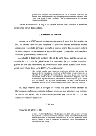 queixas das pessoas com deficiências por ser o ambiente onde elas se
sentem mais desrespeitadas, segundo pesquisa realizada em Salvador pela
ONG Vida Brasil e pela Comissão Civil de Acessibilidade de Salvador
(Cocas), em 2003/04.
Serão apresentadas a seguir as outras formas que facilitam a exclusão
contribuindo para a desigualdade.
3.1 Mercado de trabalho
Apesar de a ABNT possuir muitas normas quanto à superfície de trabalho, ou
seja, no âmbito físico de uma empresa, a aplicação dessas dimensões muitas
vezes não é respeitada, como por exemplo, o alcance lateral de pessoa em cadeira
de rodas, ângulos para execução de forças de tração e compressão, tanto no plano
horizontal quanto lateral, entre muitos.
A exclusão é decorrente também não só da parte física, quanto na hora da
contratação por conta da globalização dos mercados, já que muitas empresas
querem ter um alto crescimento de produtividade com baixos custos e em menor
tempo e em virtude disso Lima (2009, p.1) complementa:
Não é difícil concluir que a inserção dos jovens advindos de famílias de
baixa renda no mercado de trabalho é ainda limitado. Imaginemos então a
situação de um portador de necessidades especiais. Quais suas chances
concretas? Antes de tudo, é fundamental esclarecer o seguinte: um ser
humano com alguma deficiência, não deixa de ser uma pessoa igual a todas
nós, no entanto com algumas peculiaridades, ou seja, características e
limitações próprias, como todos nós temos, em graus e natureza variados.
Ou seja, mesmo com a inserção de várias leis para melhor atender as
diferenças dos deficientes, não são todas as empresas que adquirem este método,
na maioria das vezes, não aceitam essas pessoas, por preconceito ou por não
terem acessibilidade adequada.
3.2 Lazer
Segundo Sá (2002, p. 38):
O lazer é muito importante na vida das pessoas. Sem lazer, a rotina torna-se
insuportável, a vida fica monótona, tediosa e tensa. Necessitamos aliviar as
tensões por meio de atividades descontraidas e fora do quotidiano. Nem
sempre, porém, o lazer é concebido e assimilado como algo desejável e
necessário à boa saúde.
 