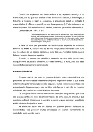 Como todas as pessoas tem direito ao lazer e isso é previsto no artigo 6º da
CRFB/1988, que diz que “São direitos sociais a educação, a saúde, a alimentação, o
trabalho, a moradia, o lazer, a segurança, a previdência social, a proteção à
maternidade e à infância, a assistência aos desamparados, [...]” não teria como ser
diferente para os deficientes físicos ou mentais, mas isso, geralmente não acontece.
Como diz Brunh (1997, p. 37):
Os limites estendem-se aos portadores de deficiências, cujas oportunidades
de lazer são bastante escassas e, igualmente, carregadas de preconceitos e
estereótipos, quando são observadas propostas de integração muitas vezes
baseadas na exclusão e não na inclusão no desenvolvimento de atividades
específicas para esse grupo.
A falta de lazer por portadores de necessidades especiais foi mostrada
também no Anexo A, no qual trata-se de uma jurisprudência referente a um aluno
que foi excluído de um passeio escolar por conta das suas restrições físicas aliada a
falta de recursos do parque aquático.
Portanto, a pessoa com deficiência necessita de uma vida normal como
qualquer outra, saudável e acessível. E o lazer contribui, e muito, para que essa
necessidade seja realmente concretizada.
Considerações finais
Pode-se concluir, por meio do presente trabalho, que a acessibilidade aos
portadores de necessidades é realmente um ponto negativo do Brasil, já que as leis
determinadas pela Constituição não são seguidas. Muitas vezes isso acontece pelo
esquecimento dessas pessoas, mas também, pelo fato de o país não ter recursos
suficientes para realizar a concretização das estruturas.
Os princípios constitucionais dizem muito a respeito da igualdade, que todos
são iguais perante a lei e que devem ser tratados de forma igual, no entanto, o que
acontece no Brasil é totalmente o contrário, e, como se pode perceber, a realidade
está totalmente desligada da teoria.
As estruturas estão fora do alcance de qualquer pessoa portadora de
necessidades, elas possuem muitas dificuldades de viverem normalmente na
sociedade, tanto que não vivem.
 