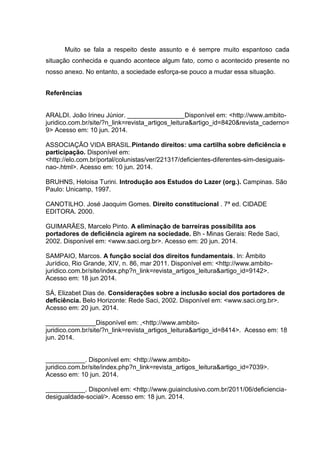 Muito se fala a respeito deste assunto e é sempre muito espantoso cada
situação conhecida e quando acontece algum fato, como o acontecido presente no
nosso anexo. No entanto, a sociedade esforça-se pouco a mudar essa situação.
Referências
ARALDI. João Irineu Júnior. ________________Disponível em: <http://www.ambito-
juridico.com.br/site/?n_link=revista_artigos_leitura&artigo_id=8420&revista_caderno=
9> Acesso em: 10 jun. 2014.
ASSOCIAÇÃO VIDA BRASIL.Pintando direitos: uma cartilha sobre deficiência e
participação. Disponível em:
<http://elo.com.br/portal/colunistas/ver/221317/deficientes-diferentes-sim-desiguais-
nao-.html>. Acesso em: 10 jun. 2014.
BRUHNS, Heloisa Turini. Introdução aos Estudos do Lazer (org.). Campinas. São
Paulo: Unicamp, 1997.
CANOTILHO. José Jaoquim Gomes. Direito constitucional . 7ª ed. CIDADE
EDITORA. 2000.
GUIMARÃES, Marcelo Pinto. A eliminação de barreiras possibilita aos
portadores de deficiência agirem na sociedade. Bh - Minas Gerais: Rede Saci,
2002. Disponível em: <www.saci.org.br>. Acesso em: 20 jun. 2014.
SAMPAIO, Marcos. A função social dos direitos fundamentais. In: Âmbito
Jurídico, Rio Grande, XIV, n. 86, mar 2011. Disponível em: <http://www.ambito-
juridico.com.br/site/index.php?n_link=revista_artigos_leitura&artigo_id=9142>.
Acesso em: 18 jun 2014.
SÁ, Elizabet Dias de. Considerações sobre a inclusão social dos portadores de
deficiência. Belo Horizonte: Rede Saci, 2002. Disponível em: <www.saci.org.br>.
Acesso em: 20 jun. 2014.
______________Disponível em: ,<http://www.ambito-
juridico.com.br/site/?n_link=revista_artigos_leitura&artigo_id=8414>. Acesso em: 18
jun. 2014.
___________. Disponível em: <http://www.ambito-
juridico.com.br/site/index.php?n_link=revista_artigos_leitura&artigo_id=7039>.
Acesso em: 10 jun. 2014.
___________. Disponível em: <http://www.guiainclusivo.com.br/2011/06/deficiencia-
desigualdade-social/>. Acesso em: 18 jun. 2014.
 