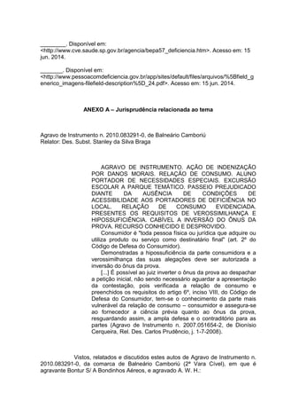 ________. Disponível em:
<http://www.cve.saude.sp.gov.br/agencia/bepa57_deficiencia.htm>. Acesso em: 15
jun. 2014.
_______. Disponível em:
<http://www.pessoacomdeficiencia.gov.br/app/sites/default/files/arquivos/%5Bfield_g
enerico_imagens-filefield-description%5D_24.pdf>. Acesso em: 15 jun. 2014.
ANEXO A – Jurisprudência relacionada ao tema
Agravo de Instrumento n. 2010.083291-0, de Balneário Camboriú
Relator: Des. Subst. Stanley da Silva Braga
AGRAVO DE INSTRUMENTO. AÇÃO DE INDENIZAÇÃO
POR DANOS MORAIS. RELAÇÃO DE CONSUMO. ALUNO
PORTADOR DE NECESSIDADES ESPECIAIS. EXCURSÃO
ESCOLAR A PARQUE TEMÁTICO. PASSEIO PREJUDICADO
DIANTE DA AUSÊNCIA DE CONDIÇÕES DE
ACESSIBILIDADE AOS PORTADORES DE DEFICIÊNCIA NO
LOCAL. RELAÇÃO DE CONSUMO EVIDENCIADA.
PRESENTES OS REQUISITOS DE VEROSSIMILHANÇA E
HIPOSSUFICIÊNCIA. CABÍVEL A INVERSÃO DO ÔNUS DA
PROVA. RECURSO CONHECIDO E DESPROVIDO.
Consumidor é "toda pessoa física ou jurídica que adquire ou
utiliza produto ou serviço como destinatário final" (art. 2º do
Código de Defesa do Consumidor).
Demonstradas a hipossuficiência da parte consumidora e a
verossimilhança das suas alegações deve ser autorizada a
inversão do ônus da prova.
[...] É possível ao juiz inverter o ônus da prova ao despachar
a petição inicial, não sendo necessário aguardar a apresentação
da contestação, pois verificada a relação de consumo e
preenchidos os requisitos do artigo 6º, inciso VIII, do Código de
Defesa do Consumidor, tem-se o conhecimento da parte mais
vulnerável da relação de consumo – consumidor e assegura-se
ao fornecedor a ciência prévia quanto ao ônus da prova,
resguardando assim, a ampla defesa e o contraditório para as
partes (Agravo de Instrumento n. 2007.051654-2, de Dionísio
Cerqueira, Rel. Des. Carlos Prudêncio, j. 1-7-2008).
Vistos, relatados e discutidos estes autos de Agravo de Instrumento n.
2010.083291-0, da comarca de Balneário Camboriú (2ª Vara Cível), em que é
agravante Bontur S/ A Bondinhos Aéreos, e agravado A. W. H.:
 