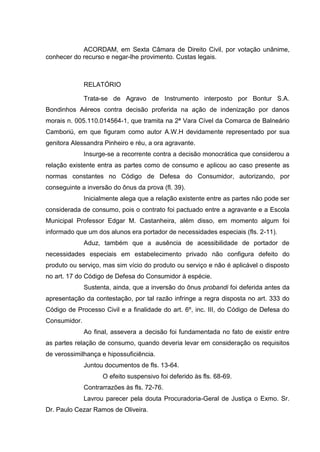ACORDAM, em Sexta Câmara de Direito Civil, por votação unânime,
conhecer do recurso e negar-lhe provimento. Custas legais.
RELATÓRIO
Trata-se de Agravo de Instrumento interposto por Bontur S.A.
Bondinhos Aéreos contra decisão proferida na ação de indenização por danos
morais n. 005.110.014564-1, que tramita na 2ª Vara Cível da Comarca de Balneário
Camboriú, em que figuram como autor A.W.H devidamente representado por sua
genitora Alessandra Pinheiro e réu, a ora agravante.
Insurge-se a recorrente contra a decisão monocrática que considerou a
relação existente entra as partes como de consumo e aplicou ao caso presente as
normas constantes no Código de Defesa do Consumidor, autorizando, por
conseguinte a inversão do ônus da prova (fl. 39).
Inicialmente alega que a relação existente entre as partes não pode ser
considerada de consumo, pois o contrato foi pactuado entre a agravante e a Escola
Municipal Professor Edgar M. Castanheira, além disso, em momento algum foi
informado que um dos alunos era portador de necessidades especiais (fls. 2-11).
Aduz, também que a ausência de acessibilidade de portador de
necessidades especiais em estabelecimento privado não configura defeito do
produto ou serviço, mas sim vício do produto ou serviço e não é aplicável o disposto
no art. 17 do Código de Defesa do Consumidor à espécie.
Sustenta, ainda, que a inversão do ônus probandi foi deferida antes da
apresentação da contestação, por tal razão infringe a regra disposta no art. 333 do
Código de Processo Civil e a finalidade do art. 6º, inc. III, do Código de Defesa do
Consumidor.
Ao final, assevera a decisão foi fundamentada no fato de existir entre
as partes relação de consumo, quando deveria levar em consideração os requisitos
de verossimilhança e hipossuficiência.
Juntou documentos de fls. 13-64.
O efeito suspensivo foi deferido às fls. 68-69.
Contrarrazões às fls. 72-76.
Lavrou parecer pela douta Procuradoria-Geral de Justiça o Exmo. Sr.
Dr. Paulo Cezar Ramos de Oliveira.
 