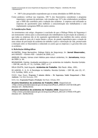 Trabalho de Conclusão de Curso–Engenharia de Segurança do Trabalho, Pitágoras – Uberlândia, MG, Brasil,
1ºSemestre/2010


        100 % dos pesquisados responderam que os temas abordados no DDS são bons.
Como podemos verificar nas respostas, 100 % dos funcionários consideram o programa
    importante e gostam de participar, vale ressaltar que 10 % dos colaboradores acreditam
    que o DDS não contribuiu para a redução dos acidentes. A empresa está utilizando as
    respostas do questionário para melhorar a conscientização dos trabalhadores e está
    implantando o programa DDS em outros setores.
5. Considerações finais
Ao terminarmos este artigo, chegamos à conclusão de que o Diálogo Diário de Segurança é
um instrumento valioso para a conscientização dos trabalhadores na prevenção de acidentes, e
que todas as empresas não só do segmento agroindustrial, mas também dos outros setores
deveriam adotá-lo, pois ele é muito barato e eficaz, de grande importância para a criação de
uma cultura de prevenção de acidentes do trabalho e para a valorização da vida, promovendo
a interação entre os funcionários e reduzindo os custos que as empresas e o governo têm com
os acidentes.
6. Referências bibliográficas
ALCANTRA, Diogo Bernardino; Diálogo Diário de Segurança; In: Jornal Observador,
ano XXXVIII – número 450 – outubro de 2009; p.2.
ANSELMI, Renato; Usinas criam hábitos para reduzir acidentes; In: Jornalcana, março
de 2009. p. 44.
BOUNASSAR, Camila; Avaliação psicológica e os acidentes do trabalho. Revista Contato
– CRP 08, ano 09, nº. 51, Curitiba, 2007. p 17.
DELA COLETA, José Augusto. Acidentes de Trabalho. São Paulo: Atlas, 1991.
DI LASCIO, C. H. R. A Psicologia no trabalho. Revista Contato – CRP 08, ano 23, nº.
113, Curitiba, 2001, p.11.
FILHO, Edgar Duarte. Programa 5 minutos diários – De Segurança, Saúde Ocupacional e Meio
Ambiente. 3.ed. Belo Horizonte, 1999.
ILDA, Itiro. Ergonomia Projeto e Produção. São Paulo: Afiliada, 2003.
Anuário Estatístico de acidentes do Trabalho 2006. Disponível em
<http://www.previdenciasocial.gov.br/arquivos/office/3_090519-153718-038.pdf>
(Acesso em: 29/06/2010)
Anuário Estatístico de acidentes do Trabalho 2008. Disponível em
<http://www.previdenciasocial.gov.br/arquivos/office/3_091125-174455-479.pdf>
(Acesso em: 30/06/2010)
 