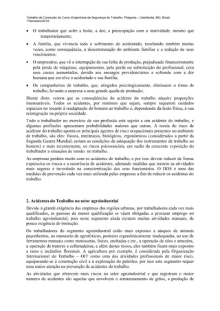 Trabalho de Conclusão de Curso–Engenharia de Segurança do Trabalho, Pitágoras – Uberlândia, MG, Brasil,
1ºSemestre/2010


•   O trabalhador que sofre a lesão, a dor, a preocupação com a inatividade, mesmo que
        temporariamente;
•   A família, que vivencia todo o sofrimento do acidentado, resultando também muitas
    vezes, como consequência, a desestruturação do ambiente familiar e a redução de seus
    vencimentos;
•   O empresário, que vê a interrupção de sua linha de produção, prejudicado financeiramente
    pela perda de máquinas, equipamentos, pela perda ou substituição do profissional, com
    seus custos aumentados, devido aos encargos previdenciários e sofrendo com a dor
    humana que envolve o acidentado e sua família;
•   Os companheiros de trabalho, que, atingidos psicologicamente, diminuem o ritmo de
    trabalho, levando a empresa a uma grande queda de produção;
Diante disto, vemos que as conseqüências do acidente do trabalho adquire proporções
imensuráveis. Todos os acidentes, por mínimos que sejam, sempre requerem cuidados
especiais no tocante à readaptação do homem ao trabalho e, dependendo da lesão física, à sua
reintegração na própria sociedade.
Todo o trabalhador no exercício de sua profissão está sujeito a um acidente do trabalho, e
algumas profissões apresentam probabilidades maiores que outras. A teoria do risco de
acidente do trabalho aponta os principais agentes de risco ocupacionais presentes no ambiente
de trabalho, são eles: físicos, mecânicos, biológicos, ergonômicos (considerados a partir da
Segunda Guerra Mundial, seriam as condições de adequação dos instrumentos de trabalho ao
homem) e mais recentemente, os riscos psicossociais, em razão da crescente exposição do
trabalhador a situações de tensão no trabalho.
As empresas perdem muito com os acidentes do trabalho, e por isso devem reduzir de forma
expressiva os riscos e a ocorrência de acidentes, adotando medidas que tornem as atividades
mais seguras e investindo na conscientização dos seus funcionários. O DDS é uma das
medidas de prevenção cada vez mais utilizada pelas empresas a fim de reduzir os acidentes do
trabalho.



2. Acidentes do Trabalho no setor agroindustrial
Devido à grande exigência das empresas das regiões urbanas, por trabalhadores cada vez mais
qualificados, as pessoas de menor qualificação se vêem obrigadas a procurar emprego no
trabalho agroindustrial, pois neste segmento ainda existem muitas atividades manuais, de
pouca exigência de instrução.
Os trabalhadores do segmento agroindustrial estão mais expostos a ataques de animais
peçonhentos, ao manuseio de agrotóxicos, posturas ergonômicamente inadequadas, ao uso de
ferramentas manuais como motosseras, foices, enchadas e etc., a operação de silos e amazéns,
a operação de tratores e colhetadeiras, e além destes riscos, eles também ficam mais expostos
a raios e incêndios florestais. A agricultura por exemplo, é considerada pela Organização
Internacional do Trabalho – OIT como uma das atividades profissionais de maior risco,
equiparando-se à construção civil e à exploração do petróleo, por isso este segmento requer
uma maior atenção na prevenção de acidentes do trabalho.
As atividades que oferecem mais riscos no setor agroindustrial e que registram o maior
número de acidentes são aquelas que envolvem o armazenamento de grãos, a produção de
 
