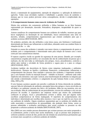 Trabalho de Conclusão de Curso–Engenharia de Segurança do Trabalho, Pitágoras – Uberlândia, MG, Brasil,
1ºSemestre/2010


álcool, a manutenção de equipamentos, operação de máquinas e a aplicação de defensivos
agrícolas. Todas essas atividades expõem o trabalhador a grandes riscos de acidentes e
doenças que às vezes podem provocar sérias conseqüências, devido á complexidade das
operações.
3. O comportamento humano como causa de Acidentes do Trabalho
Muitos dos acidentes são comumente atribuídos a falhas humanas ou ao fator humano
representado por desatenção, descuido, brincadeira, despreparo, incapacidade de quem se
acidentou.
Autores estudiosos do comportamento humano nos acidentes de trabalho, mostram que para
haver negligência ou desatenção de um trabalhador, houve anteriormente uma série de
decisões, atitudes, comportamentos organizacionais que criaram condições para que o
acidente ocorresse (BOUNASSAR, 2007).
Os acidentes, portanto, não são atribuídos a uma única causa, este fenômeno é multicausal,
determinado por fatores que influenciam os indivíduos, alterando assim sua conduta frente às
situações do dia – a – dia.
Entender as causas dos acidentes é entender com maior clareza o comportamento de quem se
acidenta, pois o comportamento é determinado tanto pela relação do homem com o meio
como por suas características internas.
O aspecto cognitivo incide na questão da segurança de uma pessoa. Quando, por exemplo,
características exigidas pela tarefa a ser executada não são de conhecimento da pessoa que a
realizará, ela não terá todas as informações dos perigos, riscos, procedimentos, controles a
adotar para realizar a atividade de forma produtiva e segura para si e para os colegas
(BOUNASSAR, 2007).
Acidentes também são decorrência de fatores como máquinas inadequadas e ambientes
desfavoráveis. Doenças na família e problemas financeiros, evidentemente influenciam o
comportamento das pessoas. Para entender o processo dos acidentes, é importante ressaltar
que o erro humano resulta na interação homem – trabalho ou homem – ambiente onde estão
implícitos três elementos: uma ação variável, uma transformação do ambiente ou máquina que
não atenda a determinados critérios e o julgamento da ação humana frente a esses critérios
(Ilda, 2003 p.30).
O erro humano acontece quando este percebe o ambiente de forma distorcida da realidade,
seja por falta de informação do ambiente, percepção baixa dos perigos e riscos envolvidos na
atividade e no ambiente, omissão dos fatos e de incidentes, falha em sua memória, erro em
sua avaliação, falta de conhecimento de um procedimento, excesso de confiança e erro em seu
processo de escolha. A experiência nas empresas mostra que muitos dos acidentados
conhecem os perigos, riscos e procedimentos corretos a adotar, mas por alguma razão
escolhem comportarem-se de forma inadequada. O repertório de comportamentos dos
indivíduos é determinado por escolhas deles mesmos e isso é que vai expô-los aos riscos em
seu ambiente de trabalho. Alguns estudiosos argumentam que os acidentes de trabalho não
estão associados a características de personalidade, não podendo desta forma, serem as
pessoas submetidas a avaliações psicológicas para serem avaliadas se possuem ou não
propensão a sofrerem acidentes de trabalho (BOUNASSAR, 2007).
Ilda (2003) em seus estudos procura demonstrar que existem pessoas com maior propensão a
se acidentarem, porém a teoria mais aceita atualmente, é que as pessoas mais propensas a
sofrerem acidentes existem de fato, porém não são dotadas de características permanentes que
as tornam mais susceptíveis a sofrerem acidentes de trabalho.
 