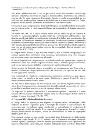 Trabalho de Conclusão de Curso–Engenharia de Segurança do Trabalho, Pitágoras – Uberlândia, MG, Brasil,
1ºSemestre/2010


Dela Coleta (1991) menciona o fato de que muitos autores têm defendido opiniões que
realçam a importância dos fatores ou traços de personalidade na determinação de acidentes,
mas isto não foi ainda plenamente determinado. Quando se avalia a personalidade de um
indivíduo, está sendo avaliada a organização dinâmica de seus aspectos biológicos, físicos,
psíquicos, sociais, mentais e espirituais de sua interação com o meio externo.
Considerando que o comportamento de um indivíduo pode ser alterado mediante as situações
que ele enfrenta no dia – a – dia, testes psicológicos não têm condições de detectar todos esses
aspectos.
De acordo com a OIT só as causas naturais matam mais no mundo do que os acidentes de
trabalho. As razões para explicar o elevado número de ocorrências dos acidentes são as mais
diversas, envolvendo falhas nos projetos dos sistemas de trabalho, dos equipamentos, das
ferramentas, deficiência nos processos de manutenção dos diversos elementos componentes
do trabalho. Ocupando lugar de destaque como causa dos acidentes de trabalho encontra-se o
fator humano, compreendendo características psicossociais do trabalhador, atitudes negativas
para com as atividades prevencionista, aspectos da personalidade, falta de atenção, entre
outras (DI LASCIO, 2001).
O comportamento humano é algo bastante complexo, mas os estudos antropológicos nos
colocam algumas luzes importantes sobre o assunto, e especialmente sobre como conseguir
que as pessoas tenham o comportamento adequado.
O nível mais primário de comportamento é a chamada opinião que a pessoa tem a respeito de
determinado tema. Mas somente a opinião não ajuda muito, e diante de qualquer dificuldade,
pode ser que a mesma deixe de lado o comportamento socialmente desejável.
O nível seguinte é o da atitude. Aqui, a pessoa já tem um posicionamento mais firme, e não se
desviará facilmente do comportamento escolhido por ela mesma, pois é pautado por uma série
de convicções sobre o assunto.
Mas o desejável, em relação aos comportamentos socialmente construtivos, é que a pessoa
tenha crença. Na existência de uma crença, dificilmente a pessoa deixará de lado o
comportamento compatível com a mesma.
Por fim, não se pode esquecer da pressão social, como uma forma pragmaticamente muito
eficaz de se obter das pessoas, o comportamento desejado contando-se com todo um esforço
em prol da formação de uma crença, ou pelo menos da atitude correta.
Em Segurança do Trabalho, esse modelo é perfeitamente aplicável. Desejamos e fazemos
todos os esforços para que o trabalhador acredite, creia, nas atitudes seguras. Este é o norte de
qualquer programa consistente (FILHO, 1999).
4. Programa DDS – Diálogo Diário de Segurança
O Diálogo Diário de Segurança é um programa de segurança muito utilizado por várias
empresas de diversos segmentos, para a prevenção de acidentes e conscientização dos
empregados, que vem ganhando espaço e sendo cada vez mais utilizado por profissionais da
área de segurança e saúde do trabalho. É um programa destinado a criar, desenvolver e manter
atitudes prevencionistas na empresa, através da conscientização de todos os empregados
(FILHO, 1999, p.01).
Este programa consiste em uma reunião, recomendada antes do início das atividades diárias
na empresa e com duração de 5 a 15 minutos, para a discussão e instruções básicas de
assuntos ligados à segurança e saúde no trabalho que devem ser utilizadas e praticadas por
todos os participantes. Desta forma, este programa pode ajudar muito na redução de acidentes
 