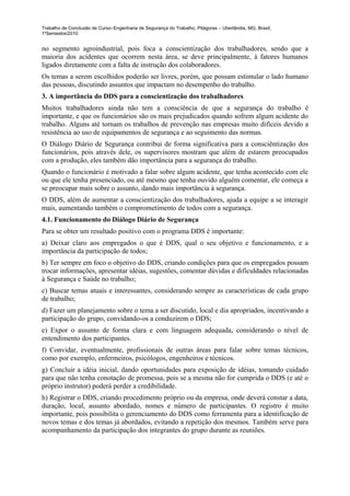 Trabalho de Conclusão de Curso–Engenharia de Segurança do Trabalho, Pitágoras – Uberlândia, MG, Brasil,
1ºSemestre/2010


no segmento agroindustrial, pois foca a conscientização dos trabalhadores, sendo que a
maioria dos acidentes que ocorrem nesta área, se deve principalmente, à fatores humanos
ligados diretamente com a falta de instrução dos colaboradores.
Os temas a serem escolhidos poderão ser livres, porém, que possam estimular o lado humano
das pessoas, discutindo assuntos que impactam no desempenho do trabalho.
3. A importância do DDS para a conscientização dos trabalhadores
Muitos trabalhadores ainda não tem a consciência de que a segurança do trabalho é
importante, e que os funcionários são os mais prejudicados quando sofrem algum acidente do
trabalho. Alguns até tornam os trabalhos de prevenção nas empresas muito difíceis devido a
resistência ao uso de equipamentos de segurança e ao seguimento das normas.
O Diálogo Diário de Segurança contribui de forma significativa para a consciêntização dos
funcionários, pois através dele, os supervisores mostram que além de estarem preocupados
com a produção, eles também dão importância para a segurança do trabalho.
Quando o funcionário é motivado a falar sobre algum acidente, que tenha acontecido com ele
ou que ele tenha presenciado, ou até mesmo que tenha ouvido alguém comentar, ele começa a
se preocupar mais sobre o assunto, dando mais importância à segurança.
O DDS, além de aumentar a conscientização dos trabalhadores, ajuda a equipe a se interagir
mais, aumentando também o comprometimento de todos com a segurança.
4.1. Funcionamento do Diálogo Diário de Segurança
Para se obter um resultado positivo com o programa DDS é importante:
a) Deixar claro aos empregados o que é DDS, qual o seu objetivo e funcionamento, e a
importância da participação de todos;
b) Ter sempre em foco o objetivo do DDS, criando condições para que os empregados possam
trocar informações, apresentar idéias, sugestões, comentar dúvidas e dificuldades relacionadas
à Segurança e Saúde no trabalho;
c) Buscar temas atuais e interessantes, considerando sempre as características de cada grupo
de trabalho;
d) Fazer um planejamento sobre o tema a ser discutido, local e dia apropriados, incentivando a
participação do grupo, convidando-os a conduzirem o DDS;
e) Expor o assunto de forma clara e com linguagem adequada, considerando o nível de
entendimento dos participantes.
f) Convidar, eventualmente, profissionais de outras áreas para falar sobre temas técnicos,
como por exemplo, enfermeiros, psicólogos, engenheiros e técnicos.
g) Concluir a idéia inicial, dando oportunidades para exposição de idéias, tomando cuidado
para que não tenha conotação de promessa, pois se a mesma não for cumprida o DDS (e até o
próprio instrutor) poderá perder a credibilidade.
h) Registrar o DDS, criando procedimento próprio ou da empresa, onde deverá constar a data,
duração, local, assunto abordado, nomes e número de participantes. O registro é muito
importante, pois possibilita o gerenciamento do DDS como ferramenta para a identificação de
novos temas e dos temas já abordados, evitando a repetição dos mesmos. Também serve para
acompanhamento da participação dos integrantes do grupo durante as reuniões.
 