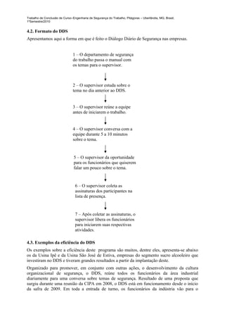 Trabalho de Conclusão de Curso–Engenharia de Segurança do Trabalho, Pitágoras – Uberlândia, MG, Brasil,
1ºSemestre/2010


4.2. Formato do DDS
Apresentamos aqui a forma em que é feito o Diálogo Diário de Segurança nas empresas.


                                1 – O departamento de segurança
                                do trabalho passa o manual com
                                os temas para o supervisor.



                                2 – O supervisor estuda sobre o
                                tema no dia anterior ao DDS.


                                3 – O supervisor reúne a equipe
                                antes de iniciarem o trabalho.


                                4 – O supervisor conversa com a
                                equipe durante 5 a 10 minutos
                                sobre o tema.


                                5 – O supervisor da oportunidade
                                para os funcionários que quiserem
                                falar um pouco sobre o tema.


                                 6 – O supervisor coleta as
                                 assinaturas dos participantes na
                                 lista de presença.


                                 7 – Após coletar as assinaturas, o
                                 supervisor libera os funcionários
                                 para iniciarem suas respectivas
                                 atividades.

4.3. Exemplos da eficiência do DDS
Os exemplos sobre a eficiência deste programa são muitos, dentre eles, apresenta-se abaixo
os da Usina Ipê e da Usina São José de Estiva, empresas do segmento sucro alcooleiro que
investiram no DDS e tiveram grandes resultados a partir da implantação deste.
Organizado para promover, em conjunto com outras ações, o desenvolvimento da cultura
organizacional de segurança, o DDS, reúne todos os funcionários da área industrial
diariamente para uma conversa sobre temas de segurança. Resultado de uma proposta que
surgiu durante uma reunião da CIPA em 2008, o DDS está em funcionamento desde o início
da safra de 2009. Em toda a entrada de turno, os funcionários da indústria vão para o
 