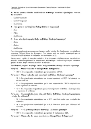 Trabalho de Conclusão de Curso–Engenharia de Segurança do Trabalho, Pitágoras – Uberlândia, MG, Brasil,
1ºSemestre/2010


3 – Na sua opinião, como foi a contribuição do Diálogo Diário de Segurança na redução
dos acidentes?
( ) Contribuiu muito;
( ) Contribuiu pouco;
( ) Indiferente.
4 – Você gosta de participar do Diálogo Diário de Segurança?
( ) Sim;
( ) Não;
( ) Indiferente.
5 – O que acha dos temas abordados no Diálogo Diário de Segurança?
( ) Bons;
( ) Ruins;
( ) Indiferente.
Com este questionário a empresa queria saber qual a opinião dos funcionários em relação ao
programa Diálogo Diário de Segurança. Este retorno seria de grande importância para a
empresa identificar pontos de melhorias nas reuniões do DDS.
Assim como a rapidez da redução dos índices de acidentes do trabalho no setor, o resultado da
pesquisa também surpreendeu os responsáveis pelo Diálogo Diário de Segurança e também o
gerente da área. Segue abaixo o resultado da pesquisa.
Resultado da pesquisa de campo sobre o Programa DDS - Diálogo Diário de Segurança
Pergunta 1 – O que você acha do Diálogo Diário de Segurança?
        100 % dos pesquisados responderam que acham ótimo o DDS.
Pergunta 2 – O que você acha mais importante no Diálogo Diário de Segurança?
        10 % dos pesquizados responderam que o mais importante no DDS é a interação em
         os funcionários;
        45 % dos pesquisados responderam que o mais importante no DDS é o aprendizado
         sobre segurança do trabalho;
        45 % dos pesquisados responderam que o mais importante no DDS é a motivação para
         a prevenção de acidentes.
Pergunta 3 – Na sua opinião, como foi a contribuição do Diálogo Diário de Segurança na
redução dos acidentes?
        90 % dos pesquisados responderam que o DDS contribuiu muito para a redução dos
         acidentes;
        10 % dos pesquisados responderam que o DDS contribuiu pouco para a redução dos
         acidentes.
Pergunta 4 – Você gosta de participar do Diálogo Diário de Segurança?
        100 % dos pesquisados responderam que gostam de participar do DDS.
Pergunta 5 – O que acha dos temas abordados no Diálogo Diário de Segurança?
 