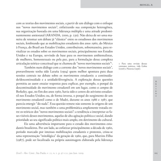 BRINGEL, B.




com as teorias dos movimentos sociais, a partir de um diálogo com o enfoque
nos “novos movimentos sociais”, enfatizando sua composição heterogênea,
sua organização baseada em uma liderança múltipla e uma atitude predomi-
nantemente antiestatal (ARANDA, 2000, p. 230). Não deixa de ser uma ma-
neira de retomar um debate já “clássico” entre os estudiosos dos movimentos
sociais, lembrando que as mobilizações estudantis dos anos 1960, do México
à França, do Brasil aos Estados Unidos, contribuíram, sobremaneira, para re-
vitalizar os estudos sobre os movimentos sociais, principalmente nos Estados
Unidos e na Europa, servindo de base para os movimentos ambientalistas,
de mulheres, homossexuais ou pela paz, para a formulação dessa complexa
articulação teórico-conceitual que se chamou de “novos movimentos sociais”2.        2 Para uma revisão dessas
                                                                                    correntes teóricas, vide Gohn
        Também num diálogo com a corrente dos “novos movimentos sociais”,           (2006) e Neuveu (1996).
provavelmente tenha sido Laraña (1994) quem melhor apontara para duas
tensões centrais no debate sobre os movimentos estudantis: a continuida-
de/descontinuidade e a unidade/divergência. A exploração dessas questões
                                                                                                                       A
permitiu ao autor ensaiar respostas para explicar, por exemplo, o porquê da                                            r
                                                                                                                       t
descontinuidade do movimento estudantil em um lugar, como o campus de                                                  i
Berkeley, que, no fim dos anos 1960, havia sido o centro do ativismo estudan-                                          g
                                                                                                                       o
til nos Estados Unidos; ou, de forma inversa, o porquê do surgimento de um                                             s
movimento estudantil como o de Madri, durante os anos 1986 e 1987, que
parecia emergir “do nada”. Essa questão remete não somente às origens de um
movimento social, mas também a uma problemática amplamente tratada en-
tre os teóricos dos “novos movimentos sociais”: a tendência a interpretar as fa-
ses visíveis desses movimentos, aquelas de alta agitação política e social, dando
prioridade ao seu significado político mais amplo, em detrimento do cultural.
        Eis uma advertência importante para o estudo dos movimentos estu-
dantis brasileiros. Por um lado, ao enfatizar principalmente a década de 1960,
período marcado por intensas mobilizações estudantis e protestos, criou-se
uma representação “mitológica” da geração de 1960, que, para Martins Filho
(1987), pode ser localizada na própria autoimagem elaborada pela liderança


EccoS – Rev. Cient., São Paulo, v. 11, n. 1, p. 97-121, jan./jun. 2009.                                                105
 