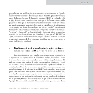 BRINGEL, B.




pode observar nas mobilizações estudantis atuais existentes tanto na Espanha
quanto na França contra o denominado “Plano Bolonha”, plano de reestrutu-
ração do Espaço Europeu de Educação Superior (EEES), as realizadas 1986
e 1987 já anunciavam uma silhueta ou antecipação de futuro. Nesse sentido,
poder-se-ia dizer que os movimentos estudantis brasileiros vivem um período
de transição, em que coexistem elementos do passado com tendências que
apontam para seu futuro. Isso conforma seu “futuro anterior”, que não signi-
fica somente uma construção resultante da conjunção dos verbos “mobilizar”,
“protestar” e “construir” no futuro indicativo com o particípio passado, mas
também em sentido derridiano, um “paradoxo da antecipação” (DERRIDA,
1967), que em um mesmo movimento amplia e fecha a abertura do futuro,
resgatando a memória. É desse resgate da atualidade que parecem renascer as
novas mobilizações estudantis.

                                                                                                A
4	      Da ditadura à institucionalização da ação coletiva: o                                   r
                                                                                                t
        movimento estudantil brasileiro no espelho histórico                                    i
                                                                                                g
                                                                                                o
       Uma questão central para abordar essa problemática é pensar não só                       s
a importância do aspecto macro da conjuntura política, econômica e social
(por exemplo, as lutas contra a ditadura num cenário mais polarizado na dé-
cada de 1960 ou num cenário de maior complexidade e imbricações a partir
da década de 1990), mas também contextualizar o significado cultural e a
socialização política desses estudantes universitários num entorno renovado
de militância a partir de início do século XXI. Por meio da observação partici-
pante e das entrevistas realizadas nas últimas mobilizações estudantis de 2007
e 2008, observou-se uma preocupação com o debate sobre a autonomia, em
um contexto em que muitos dos estudantes já não são membros de sindicatos
ou de partidos políticos, alinhando-se mais ao que poderia denominar-se de
“geração Fórum Social Mundial”. Observou-se, assim, que a irrupção desses


EccoS – Rev. Cient., São Paulo, v. 11, n. 1, p. 97-121, jan./jun. 2009.                         107
 