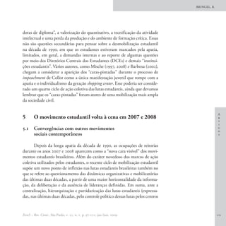 BRINGEL, B.




doras de diploma”, a valorização do quantitativo, a tecnificação da atividade
intelectual e uma perda da produção e do ambiente de formação crítica. Essas
não são questões secundárias para pensar sobre a desmobilização estudantil
na década de 1990, em que os estudantes estiveram marcados pela apatia,
limitados, em geral, a demandas internas e ao reporte de algumas questões
por meio dos Diretórios Centrais dos Estudantes (DCEs) e demais “institui-
ções estudantis”. Vários autores, como Mische (1997, 2008) e Barbosa (2002),
chegam a considerar a aparição dos “caras-pintadas” durante o processo de
impeachment de Collor como a única manifestação juvenil que rompe com a
apatia e o individualismo da geração shopping center. Esse poderia ser conside-
rado um quarto ciclo de ação coletiva das lutas estudantis, ainda que devamos
lembrar que os “caras-pintadas” foram atores de uma mobilização mais ampla
da sociedade civil.

                                                                                                 A
5	      O movimento estudantil volta à cena em 2007 e 2008                                       r
                                                                                                 t
                                                                                                 i
5.1 	 Convergências com outros movimentos                                                        g
                                                                                                 o
      sociais contemporâneos                                                                     s


       Depois da longa apatia da década de 1990, as ocupações de reitorias
durante os anos 2007 e 2008 aparecem como a “nova cara visível” dos movi-
mentos estudantis brasileiros. Além do caráter novedoso dos marcos de ação
coletiva utilizados pelos estudantes, o recente ciclo de mobilização estudantil
supõe um novo ponto de inflexão nas lutas estudantis brasileiras também no
que se refere ao questionamento das dinâmicas organizativas e mobilizatórias
das últimas duas décadas, a partir de uma maior horizontalidade da informa-
ção, da deliberação e da ausência de lideranças definidas. Em suma, ante a
centralização, hierarquização e partidarização das lutas estudantis (expressa-
das, nas últimas duas décadas, pelo controle político dessas lutas pelos centros


EccoS – Rev. Cient., São Paulo, v. 11, n. 1, p. 97-121, jan./jun. 2009.                          111
 