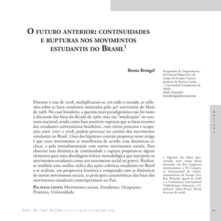 O futuro anterior: continuidades
              e rupturas nos movimentos
                 estudantis do Brasil1


                                                                          Breno Bringel   Pesquisador do Departamento
                                                                                          de Ciência Política III e do
                                                                                          Grupo de Estudos Contem-
                                                                                          porâneos da América Latina
                                                                                          – Universidad Complutense de
                                                                                          Madri.
                                                                                          Madri [Espanha]
                                                                                          brenobringel@hotmail.com

        Durante o ano de 2008, multiplicaram-se, em todo o mundo, as refle-
        xões sobre as lutas estudantis motivadas pelo 40º aniversário do Maio
        de 1968. No caso brasileiro, a questão mais paradigmática não foi tanto                                            A
                                                                                                                           r
        a discussão das lutas da década de 1960, mas sua “atualização” no con-                                             t
        texto nacional, tendo como base possíveis rupturas que as lutas recentes                                           i
                                                                                                                           g
        dos estudantes universitários brasileiros, com vários protestos e ocupa-                                           o
        ções entre 2007 e 2008, podem provocar no cenário dos movimentos                                                   s
        estudantis no Brasil. Uma das hipóteses centrais propostas neste artigo
        é que esses movimentos se manifestam de acordo com dinâmicas cí-
        clicas, e pela retroalimentação com outros movimentos sociais. Para
        observar essa dinâmica de continuidade e ruptura propõem-se alguns
        elementos para uma abordagem teórico-metodológica que interprete os               1 Algumas das ideias apre-
        movimentos estudantis como um movimento social sui generis. Realiza-              sentadas neste artigo foram
        se também uma análise cíclica das ações coletivas estudantis no Brasil            discutidas em dois congressos
                                                                                          internacionais: o XV Congres-
        e se avaliam, em perspectiva histórica e comparada com as dinâmicas               so Internacional de Latino-
        de outros movimentos sociais, as principais características das lutas dos         americanistas da Europa (Lei-
                                                                                          den, Holanda, agosto de 2008)
        movimentos estudantis contemporâneos no País.                                     e a Conferência Internacional
                                                                                          “Globalização, Educação e Ci-
        Palavras-chave: Movimentos sociais. Estudantes. Ocupações.                        dadania” (João Pessoa, Brasil,
        Protestos. Universidade.                                                          fevereiro de 2008).




EccoS – Rev. Cient., São Paulo, v. 11, n. 1, p. 97-121, jan./jun. 2009.                                                    97
 