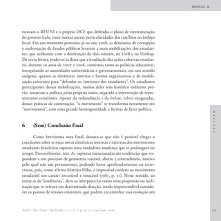 BRINGEL, B.




ticavam o REUNI e o próprio DCE que defendia o plano de reestruturação
do governo Lula, entre muitas outras particularidades dos conflitos no âmbito
local. Em um momento posterior, já no ano 2008, as denúncias de corrupção
e malversação de fundos públicos levaram a mais mobilizações dos estudan-
tes, que acabaram com a destituição de dois reitores, na UnB e na Unifesp.
De certa forma, poder-se-ia dizer que a irradiação das ações coletivas estudan-
tis, durante os anos de 2007 e 2008, contestou tanto as políticas educativas,
interpelando as autoridades universitárias e governamentais, em um sentido
exógeno, quanto as dinâmicas internas e formas organizativas e de mobili-
zação existentes para “defender os interesses dos estudantes”. Os estudantes
participantes dessas mobilizações, muitos deles sem histórico militante pré-
vio, tomaram a política pelas próprias mãos, negando a intervenção de repre-
sentantes estudantis. Apesar da redundância e da ênfase, talvez exageradas,
dessas práticas de contestação, “o movimento” se transforma novamente em
“movimentos”, com uma grande heterogeneidade e formas de fazer política.
                                                                                                A
                                                                                                r
                                                                                                t
                                                                                                i
6	      (Sem) Conclusão final                                                                   g
                                                                                                o
                                                                                                s
       Como brevíssima nota final, destaca-se que não é possível chegar a
conclusões sobre se essas novas dinâmicas internas e externas dos movimentos
estudantis brasileiros supõem uma verdadeira mudança que se prolongará no
tempo. Provavelmente, não. As rupturas mencionadas são tendências que res-
pondem a um processo de geometria variável, aberto e contraditório, motivo
pelo qual não são permanentes, podendo haver aprofundamentos ou retro-
cessos, pois, como afirma Martins Filho, é impossível conferir ao movimento
estudantil um caráter invariável e imutável (1987, p. 31). Nesse sentido, ao
tratar-se de “tendências”, deve-se interpretá-las como uma propensão ou incli-
nação que se orienta em determinada direção, sendo imprescindível conside-
rar os pontos de tensões existentes, que podem encaminhar essa evolução em


EccoS – Rev. Cient., São Paulo, v. 11, n. 1, p. 97-121, jan./jun. 2009.                         117
 
