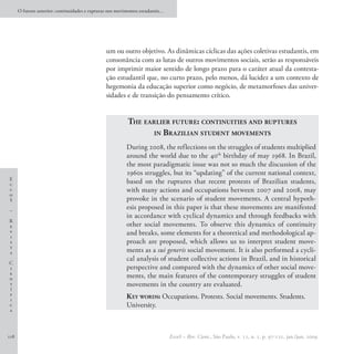 O futuro anterior: continuidades e rupturas nos movimentos estudantis…




                                                um ou outro objetivo. As dinâmicas cíclicas das ações coletivas estudantis, em
                                                consonância com as lutas de outros movimentos sociais, serão as responsáveis
                                                por imprimir maior sentido de longo prazo para o caráter atual da contesta-
                                                ção estudantil que, no curto prazo, pelo menos, dá lucidez a um contexto de
                                                hegemonia da educação superior como negócio, de metamorfoses das univer-
                                                sidades e de transição do pensamento crítico.


                                                          The earlier future: continuities and ruptures
                                                                in Brazilian student movements

                                                          During 2008, the reflections on the struggles of students multiplied
                                                          around the world due to the 40th birthday of may 1968. In Brazil,
                                                          the most paradigmatic issue was not so much the discussion of the
                                                          1960s struggles, but its “updating” of the current national context,
E
c                                                         based on the ruptures that recent protests of Brazilian students,
c                                                         with many actions and occupations between 2007 and 2008, may
o
S                                                         provoke in the scenario of student movements. A central hypoth-
–
                                                          esis proposed in this paper is that these movements are manifested
                                                          in accordance with cyclical dynamics and through feedbacks with
R
e                                                         other social movements. To observe this dynamics of continuity
v
i
                                                          and breaks, some elements for a theoretical and methodological ap-
s                                                         proach are proposed, which allows us to interpret student move-
t
a                                                         ments as a sui generis social movement. It is also performed a cycli-
                                                          cal analysis of student collective actions in Brazil, and in historical
C
i                                                         perspective and compared with the dynamics of other social move-
e
n                                                         ments, the main features of the contemporary struggles of student
t                                                         movements in the country are evaluated.
í
f
i
                                                          K ey words: Occupations. Protests. Social movements. Students.
c                                                         University. 
a




118                                                                            EccoS – Rev. Cient., São Paulo, v. 11, n. 1, p. 97-121, jan./jun. 2009.
 