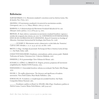BRINGEL, B.




Referências
ALBUQUERQUE, J. G. Movimento estudantil e consciência social na América Latina. Rio
de Janeiro: Paz e Terra, 1977.
ARANDA, J. El movimiento estudiantil y la teoría de los movimientos sociales.
Convergencia, ano 7, n. 21, Toluca, México, 2000, p. 225-250.
BARBOSA, A. A (des)articulação do Movimento Estudantil (décadas de 80 e 90).
Educação: teoria e prática, v.10, n.18/19, p.5-14, 2002.
BRINGEL, B. Ação coletiva e autonomia no movimento estudantil brasileiro: rupturas e
sentidos das ocupações das reitorias em 2007. In: CONFERENCIA INTERNACIONAL
EDUCACAO, GLOBALIZACAO E CIDADANIA. Research Committee on Sociology of
Education, Associação Internacional de Sociologia, João Pessoa, fev. 2008.
______.; ECHART, E. Movimentos sociais e democracia: os dois lados das ‘fronteiras’.
Caderno CRH, Salvador, v. 21, n. 54, p. 457-475, set./dez. 2008.
BRITO, S. (Org.). Sociologia da juventude. Da Europa de Marx à América Latina de hoje.
                                                                                                            A
v. 1. São Paulo: Zahar, 1968.                                                                               r
                                                                                                            t
COLECTIVO MALDEOJO. Estudiantes, antiestudiantes, policía, prensa y poder. Madrid:                          i
Traficantes de Sueños / Literatura Gris / Colectivo Maldeojo, 2001.                                         g
                                                                                                            o
DERRIDA, J. De la grammatologie. Paris: Editions de Minuit, 1967.                                           s

ECHART, E.; LÓPEZ, S.; OROZCO, K. Orígenes, protestas y propuestas del movimiento
antiglobalización. Madrid: IUDC/Catarata, 2005.
FERNANDES, F. Universidade brasileira: reforma ou revolução? São Paulo: Alfa-Ômega,
1979.
FEUER, L. The conflict of generations. The character and significance of students
movements. Nova York/Londres: Basic Books Publishers, 1969.
FORACCHI, M. O estudante e a transformação da sociedade brasileira. São Paulo:
Companhia Editora Nacional, 1965.
______. Estudiante y política en Brasil. In: SOLARI, Aldo (Org.). Estudiantes y política en
América Latina. Caracas: Monte Ávila Editores, 1968. p.433-457.



EccoS – Rev. Cient., São Paulo, v. 11, n. 1, p. 97-121, jan./jun. 2009.                                     119
 